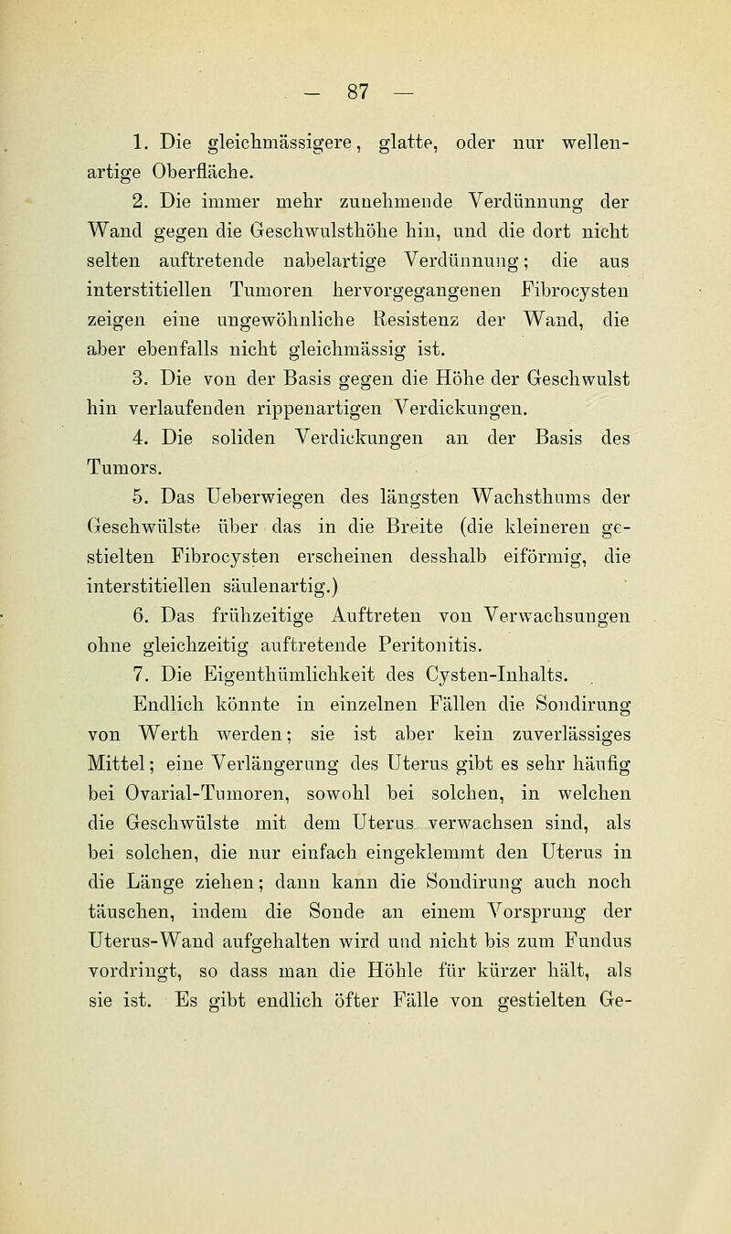 1. Die gleichmässigere, glatte, oder nur wellen- artige Oberfläche. 2. Die immer mehr zunehmende Verdünnung der Wand gegen die Geschwulsthöhe hin, und die dort nicht selten auftretende nabelartige Verdünnung; die aus interstitiellen Tumoren hervorgegangenen Fibrocysten zeigen eine ungewöhnliche Resistenz der Wand, die aber ebenfalls nicht gleichmässig ist. 3. Die von der Basis gegen die Höhe der Geschwulst hin verlaufenden rippenartigen Verdickungen. 4. Die soliden Verdickungen an der Basis des Tumors. 5. Das Ueberwiegen des längsten Wachsthums der Geschwülste über das in die Breite (die kleineren ge- stielten Fibrocysten erscheinen desshalb eiförmig, die interstitiellen säulenartig.) 6. Das frühzeitige Auftreten von Verwachsungen ohne gleichzeitig auftretende Peritonitis. 7. Die Eigenthümlichkeit des Cysten-Inhalts. Endlich könnte in einzelnen Fällen die Sondirung von Werth werden; sie ist aber kein zuverlässiges Mittel; eine Verlängerung des Uterus gibt es sehr häufig bei Ovarial-Tumoren, sowohl bei solchen, in welchen die Geschwülste mit dem Uterus verwachsen sind, als bei solchen, die nur einfach eingeklemmt den Uterus in die Länge ziehen; dann kann die Sondirung auch noch täuschen, indem die Sonde an einem Vorsprung der Uterus-Wand aufgehalten wird und nicht bis zum Fundus vordringt, so dass man die Höhle für kürzer hält, als sie ist. Es gibt endlich öfter Fälle von gestielten Ge-