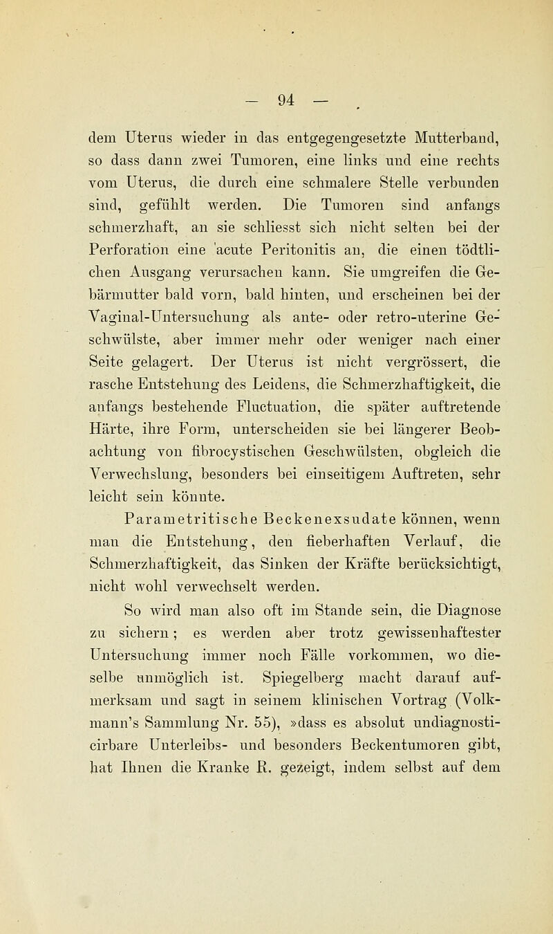 dem Uteras wieder in das entgegengesetzte Mutterband, so dass dann zwei Tumoren, eine links und eine rechts vom Uterus, die durch eine schmalere Stelle verbunden sind, gefühlt werden. Die Tumoren sind anfangs schmerzhaft, an sie schliesst sich nicht selten bei der Perforation eine acute Peritonitis an, die einen tödtli- chen Ausgang verursachen kann. Sie umgreifen die Ge- bärmutter bald vorn, bald hinten, und erscheinen bei der Vaginal-Untersuchung als ante- oder retro-uterine Ge- schwülste, aber immer mehr oder weniger nach einer Seite gelagert. Der Uteras ist nicht vergrössert, die rasche Entstehung des Leidens, die Schmerzhaftigkeit, die anfangs bestehende Fluctuation, die später auftretende Härte, ihre Form, unterscheiden sie bei längerer Beob- achtung von fibrocystischen Geschwülsten, obgleich die Verwechslung, besonders bei einseitigem Auftreten, sehr leicht sein könnte. Parametritische Beckenexsudate können, wenn man die Entstehung, den fieberhaften Verlauf, die Schmerzhaftigkeit, das Sinken der Kräfte berücksichtigt, nicht wohl verwechselt werden. So wird man also oft im Stande sein, die Diagnose zu sichern; es werden aber trotz gewissenhaftester Untersuchung immer noch Fälle vorkommen, wo die- selbe unmöglich ist. Spiegelberg macht darauf auf- merksam und sagt in seinem klinischen Vortrag (Volk- mann's Sammlung Nr. 55), »dass es absolut undiagnosti- cirbare Unterleibs- und besonders Beckentumoren gibt, hat Ihnen die Kranke R. gezeigt, indem selbst auf dem