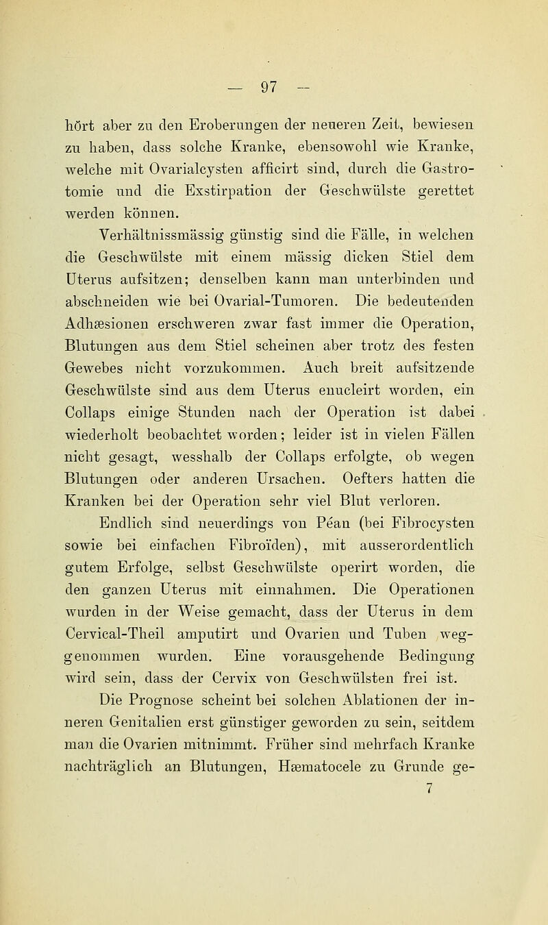 hört aber zu den Eroberungen der neueren Zeit, bewiesen zu haben, dass solche Kranke, ebensowohl wie Kranke, welche mit Ovarialcysten afficirt sind, durch die Gastro- tomie und die Exstirpation der Geschwülste gerettet werden können. Verhältnissmässig günstig sind die Fälle, in welchen die Geschwülste mit einem massig dicken Stiel dem Uterus aufsitzen; denselben kann man unterbinden und abschneiden wie bei Ovarial-Tumoren. Die bedeutenden Adhsesionen erschweren zwar fast immer die Operation, Blutungen aus dem Stiel scheinen aber trotz des festen Gewebes nicht vorzukommen. Auch breit aufsitzende Geschwülste sind aus dem Uterus enucleirt worden, ein Collaps einige Stunden nach der Operation ist dabei wiederholt beobachtet worden; leider ist in vielen Fällen nicht gesagt, wesshalb der Collaps erfolgte, ob wegen Blutungen oder anderen Ursachen. Oefters hatten die Kranken bei der Operation sehr viel Blut verloren. Endlich sind neuerdings von Pean (bei Fibrocysten sowie bei einfachen Fibroiden), mit ausserordentlich gutem Erfolge, selbst Geschwülste operirt worden, die den ganzen Uterus mit einnahmen. Die Operationen wurden in der Weise gemacht, dass der Uterus in dem Cervical-Theil amputirt und Ovarien und Tuben weg- genommen wurden. Eine vorausgehende Bedingung wird sein, dass der Cervix von Geschwülsten frei ist. Die Prognose scheint bei solchen Ablationen der in- neren Genitalien erst günstiger geworden zu sein, seitdem man die Ovarien mitnimmt. Früher sind mehrfach Kranke nachträglich an Blutungen, Hsematocele zu Grunde ge- 7