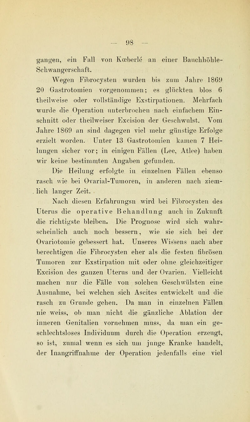 gangen, ein Fall von Kceberle an einer Bauchhöhle- Schwangerschaft. Wegen Fibrocysten wurden bis zum Jahre 1869 20 Gastrotornien vorgenommen; es glückten blos 6 theilweise oder vollständige Exstirpationen. Mehrfach wurde die Operation unterbrochen nach einfachem Ein- schnitt oder theilweiser Excision der Geschwulst. Vom Jahre 1869 an sind dagegen viel mehr günstige Erfolge erzielt worden. Unter 13 Gastrotornien kamen 7 Hei- lungen sicher vor; in einigen Fällen (Lee, Atlee) haben wir keine bestimmten Angaben gefunden. Die Heilung erfolgte in einzelnen Fällen ebenso rasch wie bei Ovarial-Tumoren, in anderen nach ziem- lich langer Zeit. Nach diesen Erfahrungsn wird bei Fibrocysten des Uterus die operative Behandlung auch in Zukunft die richtigste bleiben. Die Prognose wird sich wahr- scheinlich auch noch bessern, wie sie sich bei der Ovariotomie gebessert hat. Unseres Wissens nach aber berechtigen die Fibrocysten eher als die festen fibrösen Tumoren zur Exstirpation mit oder ohne gleichzeitiger Excision des ganzen Uterus und der Ovarien. Vielleicht machen nur die Fälle von solchen Geschwülsten eine Ausnahme, bei welchen sich Ascites entwickelt und die rasch zu Grunde gehen. Da man in einzelnen Fällen nie weiss, ob man nicht die gänzliche Ablation der inneren Genitalien vornehmen muss, da man ein ge- schlechtsloses Individuum durch die Operation erzeugt, so ist, zumal wenn es sich um junge Kranke handelt, der Inangriffnahme der Operation jedenfalls eine viel