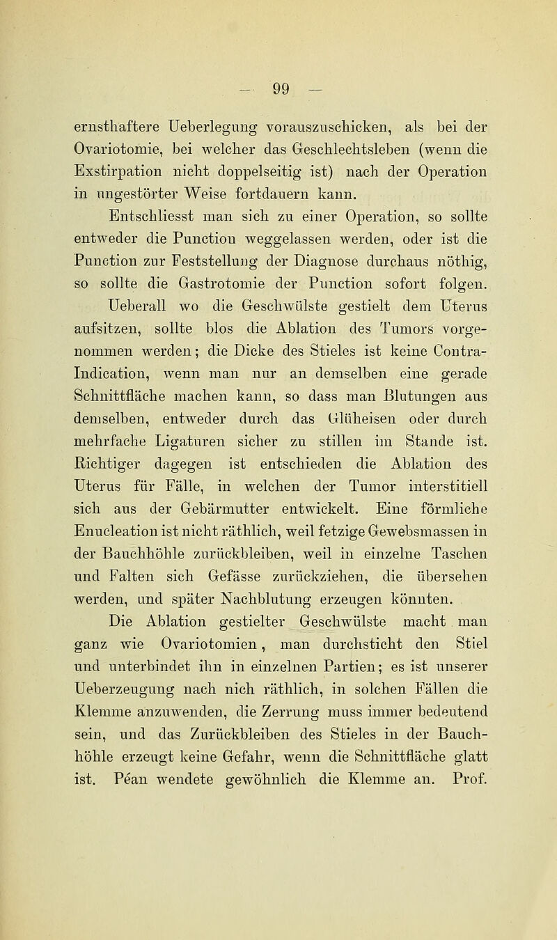 ernsthaftere Ueberlegung vorauszuschicken, als bei der Ovariotomie, bei welcher das Geschlechtsleben (wenn die Exstirpation nicht doppelseitig ist) nach der Operation in ungestörter Weise fortdauern kann. Entschliesst man sich zu einer Operation, so sollte entweder die Function weggelassen werden, oder ist die Punction zur Feststellung der Diagnose durchaus nöthig, so sollte die Gastrotomie der Punction sofort folgen. Ueberall wo die Geschwülste gestielt dem Uterus aufsitzen, sollte blos die Ablation des Tumors vorge- nommen werden; die Dicke des Stieles ist keine Contra- Indication, wenn man nur an demselben eine gerade Schnittfläche machen kann, so dass man Blutungen aus demselben, entweder durch das Glüheisen oder durch mehrfache Ligaturen sicher zu stillen im Stande ist. Richtiger dagegen ist entschieden die Ablation des Uterus für Fälle, in welchen der Tumor interstitiell sich aus der Gebärmutter entwickelt. Eine förmliche Enucleation ist nicht räthlich, weil fetzige Gewebsmassen in der Bauchhöhle zurückbleiben, weil in einzelne Taschen und Falten sich Gefässe zurückziehen, die übersehen werden, und später Nachblutung erzeugen könnten. Die Ablation gestielter Geschwülste macht man ganz wie Ovariotomien, man durchsticht den Stiel und unterbindet ihn in einzelnen Partien; es ist unserer Ueberzeugung nach nich räthlich, in solchen Fällen die Klemme anzuwenden, die Zerrung muss immer bedeutend sein, und das Zurückbleiben des Stieles in der Bauch- höhle erzeugt keine Gefahr, wenn die Schnittfläche glatt ist. Pean wendete gewöhnlich die Klemme an. Prof.