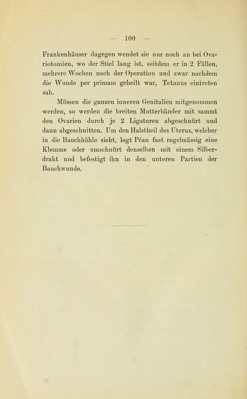 Frankenhäuser dagegen wendet sie nur noch an bei Ova- riotomien, wo der Stiel lang ist, seitdem er in 2 Fällen, mehrere Wochen nach der Operation und zwar nachdem die Wunde per primam geheilt war, Tetanus eintreten sah. Müssen die ganzen inneren Genitalien mitgenommen werden, so werden die breiten Mutterbänder mit sammt den Ovarien durch je 2 Ligaturen abgeschnürt und dann abgeschnitten. Um den Halstheil des Uterus, welcher in die Bauchhöhle sieht, legt Pean fast regelmässig eine Klemme oder umschnürt denselben mit einem Silber- draht und befestigt ihn in den unteren Partien der Bauchwunde.