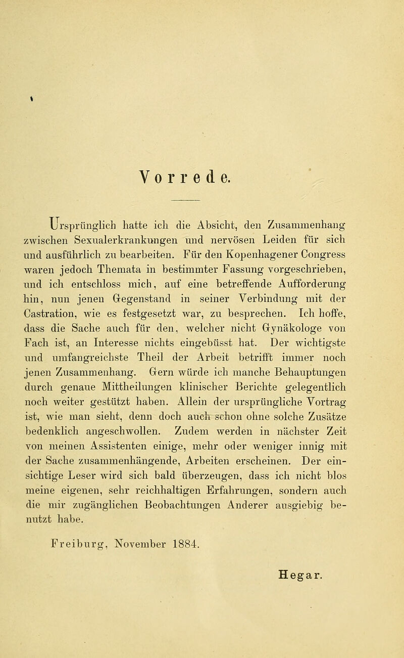 Vorrede. L rsprünglich hatte icli die Absicht, den Zusammenhang zwischen Sexualerkrankungen und nervösen Leiden für sich und ausführlich zu bearbeiten. Für den Kopenhagener Congress waren jedoch Themata in bestimmter Fassung vorgeschrieben, und ich entschloss mich, auf eine betreffende Aufforderung hin, nun jenen Gegenstand in seiner Verbindung mit der Castration, wie es festgesetzt war, zu besprechen. Ich hoffe, dass die Sache auch für den, welcher nicht Gynäkologe von Fach ist, an Interesse nichts eingebüsst hat. Der wichtigste und umfangreichste Theil der Arbeit betrifft immer noch jenen Zusammenhang. Gern würde ich manche Behauptungen durch genaue Mittheilungen klinischer Berichte gelegentlich noch weiter gestützt haben. Allein der ursprüngliche Vortrag ist, wie man sieht, denn doch auch schon ohne solche Zusätze bedenklich angeschwollen. Zudem werden in nächster Zeit von meinen Assistenten einige, mehr oder weniger innig mit der Sache zusammenhängende, Arbeiten erscheinen. Der ein- sichtige Leser wird sich bald überzeugen, dass ich nicht blos meine eigenen, sehr reichhaltigen Erfahrungen, sondern auch die mir zugänglichen Beobachtungen Anderer ausgiebig be- nutzt habe. Fr ei bürg, November 1884. Hegar.