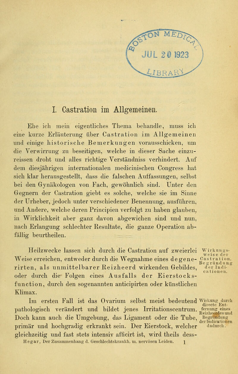 Ehe ich mein eigentliches Thema behandle, muss ich eine kurze Erläuterung über Castration im Allgemeinen und einige historische Bemerkungen vorausschicken, um die Verwirrung zu beseitigen, welche in dieser Sache einzu- reissen droht und alles richtige Verständniss verhindert. Auf dem diesjährigen internationalen medicinischen Congress hat sich klar herausgestellt, dass die falschen Auffassungen, selbst bei den Gynäkologen von Fach, gewöhnlich sind. Unter den Gegnern der Castration giebt es solche, welche sie im Sinne der Urheber, jedoch unter verschiedener Benennung, ausführen, und Andere, welche deren Principien verfolgt zu haben glauben, in Wirklichkeit aber ganz davon abgewichen sind und nun, nach Erlangung schlechter Resultate, die ganze Operation ab- fällig beurtheilen. Heilzwecke lassen sich durch die Castration auf zweierlei Wirkungs- weise d er Weise erreichen, entweder durch die Wegnahme eines degene- Castration. . . . _. . Begründung rirten, als unmittelbarer Reizheerd wirkenden Gebildes, derindi- . • . cationen. oder durch die Folgen eines Ausfalls der Eierstock s- function, durch den sogenannten anticipirten oder künstlichen Klimax. Im ersten Fall ist das Ovarium selbst meist bedeutend Wirkung durch directe. Ent- pathologisch verändert und bildet ienes Irritationscentrum. fernung eines x °  _ Reizheerdesund Doch kann auch die Umgebung, das Ligament oder die Tube, Begründung ° . . der Indurationen primär und hochgradig erkrankt sein. Der Eierstock, welcher dadurch: gleichzeitig und fast stets intensiv afficirt ist, wird theils dess- Hegar, Der Zusammenhang d. Geschlechtskrankh. m. nervösen Leiden. \