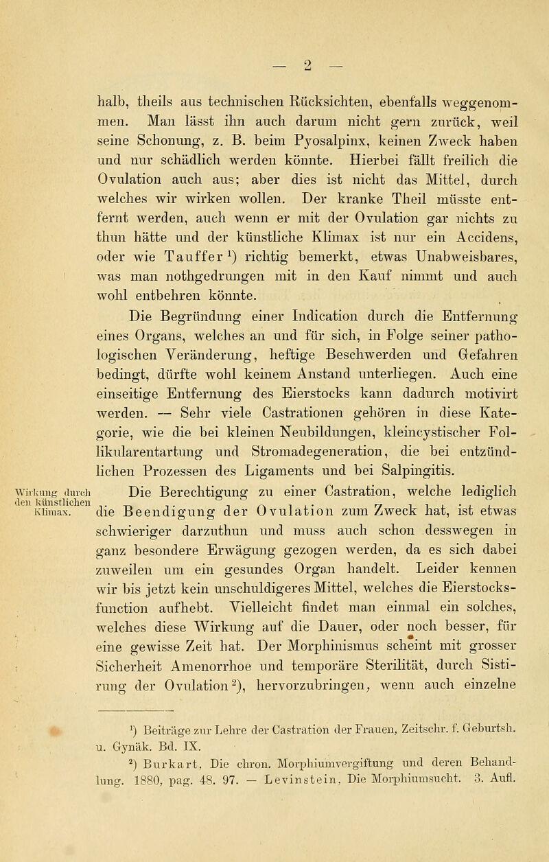 halb, theils aus technischen Rücksichten, ebenfalls weggenom- men. Man lässt ihn auch darum nicht gern zurück, weil seine Schonung, z. B. beim Pyosalpinx, keinen Zweck haben und nur schädlich werden könnte. Hierbei fällt freilich die Ovulation auch aus; aber dies ist nicht das Mittel, durch welches wir wirken wollen. Der kranke Theil müsste ent- fernt werden, auch wenn er mit der Ovulation gar nichts zu thun hätte und der künstliche Klimax ist nur ein Accidens, oder wie Tauffer1) richtig bemerkt, etwas Unabweisbares, was man nothgedrungen mit in den Kauf nimmt und auch wohl entbehren könnte. Die Begründung einer Indication durch die Entfernung eines Organs, welches an und für sich, in Folge seiner patho- logischen Veränderung, heftige Besehwerden und Gefahren bedingt, dürfte wohl keinem Anstand unterliegen. Auch eine einseitige Entfernung des Eierstocks kann dadurch motivirt werden. — Sehr viele Castrationen gehören in diese Kate- gorie, wie die bei kleinen Neubildungen, kleincystischer Fol- likularentartung und Stromadegeneration, die bei entzünd- lichen Prozessen des Ligaments und bei Salpingitis. Wirkung durch Die Berechtigung zu einer Castration, welche lediglich Klimax. die Beendigung der Ovulation zum Zweck hat, ist etwas schwieriger darzuthun und muss auch schon desswegen in ganz besondere Erwägung gezogen werden, da es sich dabei zuweilen um ein gesundes Organ handelt. Leider kennen wir bis jetzt kein unschuldigeres Mittel, welches die Eierstocks- function aufhebt. Vielleicht findet man einmal ein solches, welches diese Wirkung auf die Dauer, oder noch besser, für eine gewisse Zeit hat. Der Morphinismus scheint mit grosser Sicherheit Amenorrhoe und temporäre Sterilität, durch Sisti- rung der Ovulation2), hervorzubringen, wenn auch einzelne a) Beiträge zur Lehre der Castration der Frauen, Zeitschr. f. Geburtsh. u. Gynäk. Bd. IX. 2) Burkart, Die chron. Morphiumvergiftung und deren Behand- lung. 1880, pag. 48. 97. — Levinstein, Die Morphiumsucht, 3. Aufl.