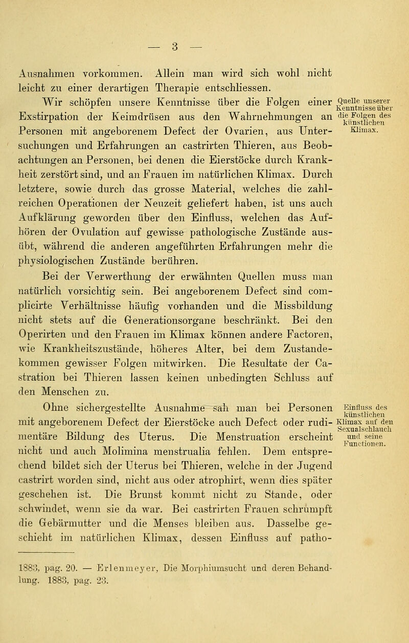 Ausnahmen vorkommen. Allein man wird sich wohl nicht leicht zu einer derartigen Therapie entschliessen. Wir schöpfen unsere Kenntnisse über die Folgen einer Quelle unserer r ° Kenntnisse über Exstirpation der Keimdrüsen aus den Wahrnehmungen an die Folgen, des r ° kunstlichen Personen mit angeborenem Defect der Ovarien, aus Unter- Klimax, suchungen und Erfahrungen an castrirten Thieren, aus Beob- achtungen an Personen, bei denen die Eierstöcke durch Krank- heit zerstört sind, und an Frauen im natürlichen Klimax. Durch letztere, sowie durch das grosse Material, welches die zahl- reichen Operationen der Neuzeit geliefert haben, ist uns auch Aufklärung geworden über den Einfluss, welchen das Auf- hören der Ovulation auf gewisse pathologische Zustände aus- übt, während die anderen angeführten Erfahrungen mehr die physiologischen Zustände berühren. Bei der Verwerthung der erwähnten Quellen muss man natürlich vorsichtig sein. Bei angeborenem Defect sind com- plicirte Verhältnisse häufig vorhanden und die Missbildung nicht stets auf die Generationsorgane beschränkt. Bei den Operirten und den Frauen im Klimax können andere Factoren, wie Krankheitszustände, höheres Alter, bei dem Zustande- kommen gewisser Folgen mitwirken. Die Resultate der Ca- ssation bei Thieren lassen keinen unbedingten Schluss auf den Menschen zu. Ohne sichergestellte Ausnahme sah man bei Personen Einfluss des künstlichen mit angeborenem Defect der Eierstöcke auch Defect oder rudi- Klimax auf den Sexualschlauch mentäre Bildung des Uterus. Die Menstruation erscheint jmdjeine nicht und auch Molimina menstrualia fehlen. Dem entspre- chend bildet sich der Uterus bei Thieren, welche in der Jugend castrirt worden sind, nicht aus oder atrophirt, wenn dies später geschehen ist. Die Brunst kommt nicht zu Stande, oder schwindet, wenn sie da war. Bei castrirten Frauen schrumpft die Gebärmutter und die Menses bleiben aus. Dasselbe ge- schieht im natürlichen Klimax, dessen Einfluss auf patho- Functionen. 1883, pag. 20. — Erlenmeyer, Die Morphiumsucht und deren Behand- lung. 1883, pag. 23.