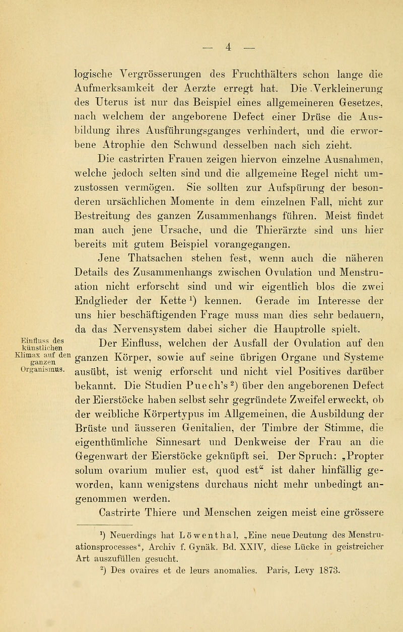 logische Vergrösserungen des Fruchthälters schon lange die Aufmerksamkeit der Aerzte erregt hat. Die Verkleinerung des Uterus ist nur das Beispiel eines allgemeineren Gesetzes, nach welchem der angeborene Defect einer Drüse die Aus- bildung ihres Ausführungsganges verhindert, und die erwor- bene Atrophie den Schwund desselben nach sich zieht. Die castrirten Frauen zeigen hiervon einzelne Ausnahmen, welche jedoch selten sind und die allgemeine Regel nicht um- zustossen vermögen. Sie sollten zur Aufspürung der beson- deren ursächlichen Momente in dem einzelnen Fall, nicht zur Bestreitung des ganzen Zusammenhangs führen. Meist findet man auch jene Ursache, und die Thierärzte sind uns hier bereits mit gutem Beispiel vorangegangen. Jene Thatsachen stehen fest, wenn auch die näheren Details des Zusammenhangs zwischen Ovulation und Menstru- ation nicht erforscht sind und wir eigentlich blos die zwei Endglieder der Kettex) kennen. Gerade im Interesse der uns hier beschäftigenden Frage muss man dies sehr bedauern, da das Nervensystem dabei sicher die Hauptrolle spielt, künstlichem ^er Einfmss, welchen der Ausfall der Ovulation auf den ^^anzen den ganzen Körper, sowie auf seine übrigen Organe und Systeme Organismus. ausübt, ist wenig erforscht und nicht viel Positives darüber bekannt. Die Studien Puech's2) über den angeborenen Defect der Eierstöcke haben selbst sehr gegründete Zweifel erweckt, ob der weibliche Körpertypus im Allgemeinen, die Ausbildung der Brüste und äusseren Genitalien, der Timbre der Stimme, die eigenthümliche Sinnesart und Denkweise der Frau an die Gegenwart der Eierstöcke geknüpft sei. Der Spruch: „Propter solum ovarium mulier est, quod est ist daher hinfällig ge- worden, kann wenigstens durchaus nicht mehr unbedingt an- genommen werden. Castrirte Thiere und Menschen zeigen meist eine grössere 1) Neuerdings hat Löwenthal, „Eine neue Deutung des Menstru- ationspro cesses, Archiv f. Gynäk. Bd. XXIV, diese Lücke in geistreicher Art auszufüllen gesucht. 2) Des ovaires et de leurs anomalies. Paris, Levy 1873.