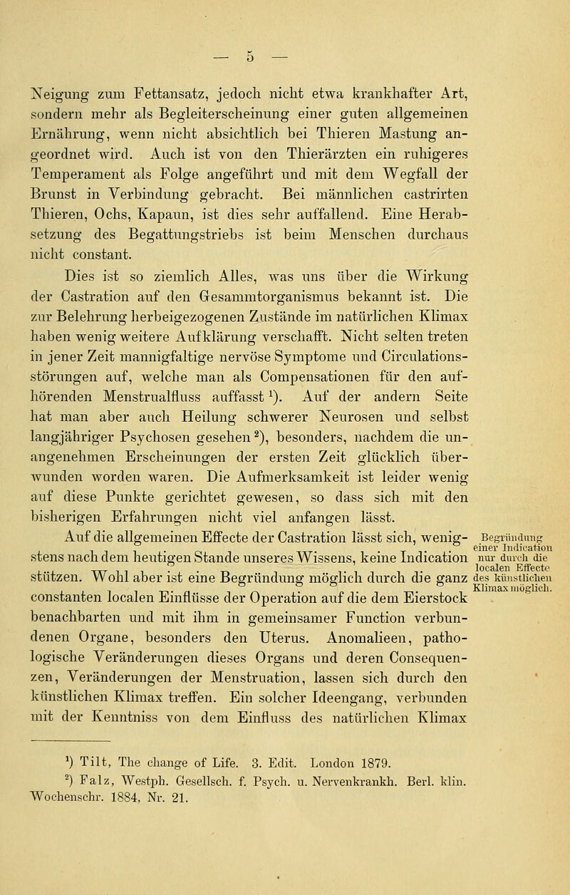 Neigung zum Fettansatz, jedoch nicht etwa krankhafter Art, sondern mehr als Begleiterscheinung einer guten allgemeinen Ernährung, wenn nicht absichtlich bei Thieren Mästung an- geordnet wird. Auch ist von den Thierärzten ein ruhigeres Temperament als Folge angeführt und mit dem Wegfall der Brunst in Verbindung gebracht. Bei männlichen castrirten Thieren, Ochs, Kapaun, ist dies sehr auffallend. Eine Herab- setzung des Begattungstriebs ist beim Menschen durchaus nicht constant. Dies ist so ziemlich Alles, was uns über die Wirkung der Castration auf den Gesammtorganismus bekannt ist. Die zur Belehrung herbeigezogenen Zustände im natürlichen Klimax haben wenig weitere Aufklärung verschafft. Nicht selten treten in jener Zeit mannigfaltige nervöse Symptome und Circulations- störungen auf, welche man als Compensationen für den auf- hörenden Menstrualfluss auffasst*). Auf der andern Seite hat man aber auch Heilung schwerer Neurosen und selbst langjähriger Psychosen gesehen2), besonders, nachdem die un- angenehmen Erscheinungen der ersten Zeit glücklich über- wunden worden waren. Die Aufmerksamkeit ist leider wenig auf diese Punkte gerichtet gewesen, so dass sich mit den bisherigen Erfahrungen nicht viel anfangen lässt. Auf die allgemeinen Effecte der Castration lässt sich, wenig- Begründung i oi -m-r- • tt • einer Indication stens nach dem heutigen Stande unseres Wissens, keine lndication nur durch die . t it localen Effecte stützen. Wohl aber ist eine Begründung möglich durch die ganz des künstlichen l t i tt n in • In t -, tt i Klimax möglich. constanten localen Einflüsse der Operation auf die dem Eierstock benachbarten und mit ihm in gemeinsamer Function verbun- denen Organe, besonders den Uterus. Anomalieen, patho- logische Veränderungen dieses Organs und deren Consequen- zen, Veränderungen der Menstruation, lassen sich durch den künstlichen Klimax treffen. Ein solcher Ideengang, verbunden mit der Kenntniss von dem Einfluss des natürlichen Klimax J) Tilt, The change of Life. 3. Edit. London 1879. 2) Falz, Westph. Gesellsch. f. Psych, u. Nervenkrankh. Berl. kün. Wochenschi-. 1884, Nr. 21.