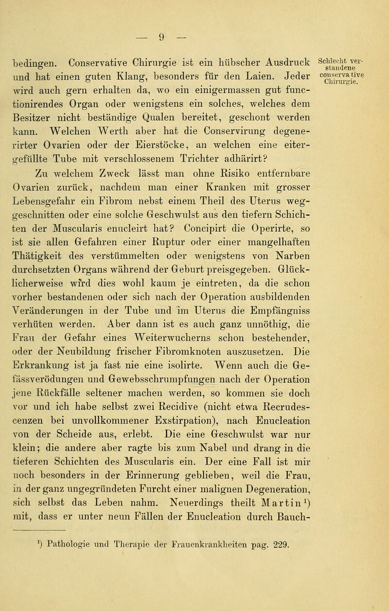 bedingen. Conservative Chirurgie ist ein hübscher Ausdruck und hat einen guten Klang, besonders für den Laien. Jeder wird auch gern erhalten da, wo ein einigermassen gut func- tionirendes Organ oder wenigstens ein solches, welches dem Besitzer nicht beständige Qualen bereitet, geschont werden kann. Welchen Werth aber hat die Conservirung degene- rirter Ovarien oder der Eierstöcke, an welchen eine eiter- gefüllte Tube mit verschlossenem Trichter adhärirt? Zu welchem Zweck lässt man ohne Risiko entfernbare Ovarien zurück, nachdem man einer Kranken mit grosser Lebensgefahr ein Fibrom nebst einem Theil des Uterus weg- geschnitten oder eine solche Geschwulst aus den tiefern Schich- ten der Muscularis enucleirt hat? Concipirt die Operirte, so ist sie allen Gefahren einer Ruptur oder einer mangelhaften Thätigkeit des verstümmelten oder wenigstens von Narben durchsetzten Organs während der Geburt preisgegeben. Glück- licherweise wird dies wohl kaum je eintreten, da die schon vorher bestandenen oder sich nach der Operation ausbildenden Veränderungen in der Tube und im Uterus die Empfängniss verhüten werden. Aber dann ist es auch ganz unnöthig, die Frau der Gefahr eines Weiterwucherns schon bestehender, oder der Neubildung frischer Fibromknoten auszusetzen. Die Erkrankung ist ja fast nie eine isolirte. Wenn auch die Ge- fässverödungen und Gewebsschrumpfungen nach der Operation jene Rückfälle seltener machen werden, so kommen sie doch vor und ich habe selbst zwei Recidive (nicht etwa Recrudes- cenzen bei unvollkommener Exstirpation), nach Enucleation von der Scheide aus, erlebt. Die eine Geschwulst war nur klein; die andere aber ragte bis zum Nabel und drang in die tieferen Schichten des Muscularis ein. Der eine Fall ist mir noch besonders in der Erinnerung geblieben, weil die Frau, in der ganz ungegründeten Furcht einer malignen Degeneration, sich selbst das Leben nahm. Neuerdings theilt Martin1) mit, dass er unter neun Fällen der Enucleation durch Bauch- Schlecht ver- standene conserva tive Chirurgie. ') Pathologie und Therapie der Frauenkrankheiten pag. 229.