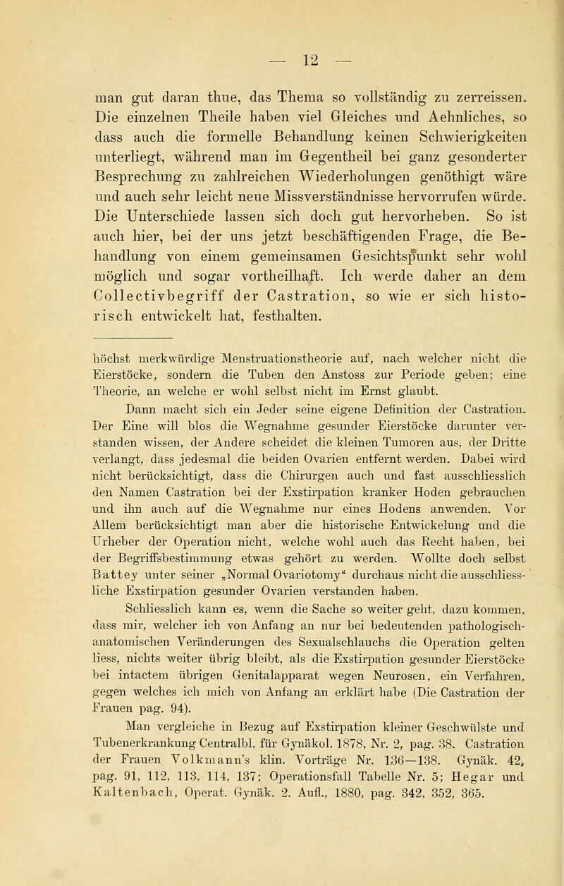 man gut daran thue, das Thema so vollständig zu zerreissen. Die einzelnen Theile haben viel Gleiches und Aehnliches, so dass auch die formelle Behandlung keinen Schwierigkeiten unterliegt, während man im Gegentheil bei ganz gesonderter Besprechung zu zahlreichen Wiederholungen genöthigt wäre und auch sehr leicht neue Missverständnisse hervorrufen würde. Die Unterschiede lassen sich doch gut hervorheben. So ist auch hier, bei der uns jetzt beschäftigenden Frage, die Be- handlung von einem gemeinsamen Gesichtspunkt sehr wohl möglich und sogar vortheilhaft. Ich werde daher an dem Collectivbegriff der Castration, so wie er sich histo- risch entwickelt hat, festhalten. höchst merkwürdige Menstruationstheorie auf, nach welcher nicht die Eierstöcke, sondern die Tuben den Anstoss zur Periode geben; eine Theorie, an welche er wohl selbst nicht im Ernst glaubt. Dann macht sich ein Jeder seine eigene Definition der Castration. Der Eine will blos die Wegnahme gesunder Eierstöcke daninter ver- standen wissen, der Andere scheidet die kleinen Tumoren aus, der Dritte verlangt, dass jedesmal die beiden Ovarien entfernt werden. Dabei wird nicht berücksichtigt, dass die Chirurgen auch und fast ausschliesslich den Namen Castration bei der Exstirpation kranker Hoden gebrauchen und ihn auch auf die Wegnahme nur eines Hodens anwenden. Vor Allem berücksichtigt man aber die historische Entwickelung und die Urheber der Operation nicht, welche wohl auch das Recht haben, bei der Begriffsbestimmung etwas gehört zu werden. Wollte doch selbst Battey unter seiner „Normal Ovariotomy durchaus nicht die ausschliess- liche Exstirpation gesunder Ovarien verstanden haben. Schliesslich kann es, wenn die Sache so weiter geht, dazu kommen, dass mir, welcher ich von Anfang an nur bei bedeutenden pathologisch- anatomischen Veränderungen des Sexualschlauchs die Operation gelten Hess, nichts weiter übrig bleibt, als die Exstirpation gesunder Eierstöcke bei intactem übrigen Genitalapparat wegen Neurosen, ein Verfahren, gegen welches ich mich von Anfang an erklärt habe (Die Castration der Frauen pag. 94). Man vergleiche in Bezug auf Exstirpation kleiner Geschwülste und Tubenerkrankung Centralbl. für Gynäkol. 1878, Nr. 2, pag. 38. Castration der Frauen Volkmann's klin. Vorträge Nr. 136—138. Gynäk. 42, pag. 91, 112, 113, 114, 137; Operationsfall Tabelle Nr. 5; Hegar und Kaltenbach, Operat. Gynäk. 2. Aufl., 1880, pag. 342, 352, 365.