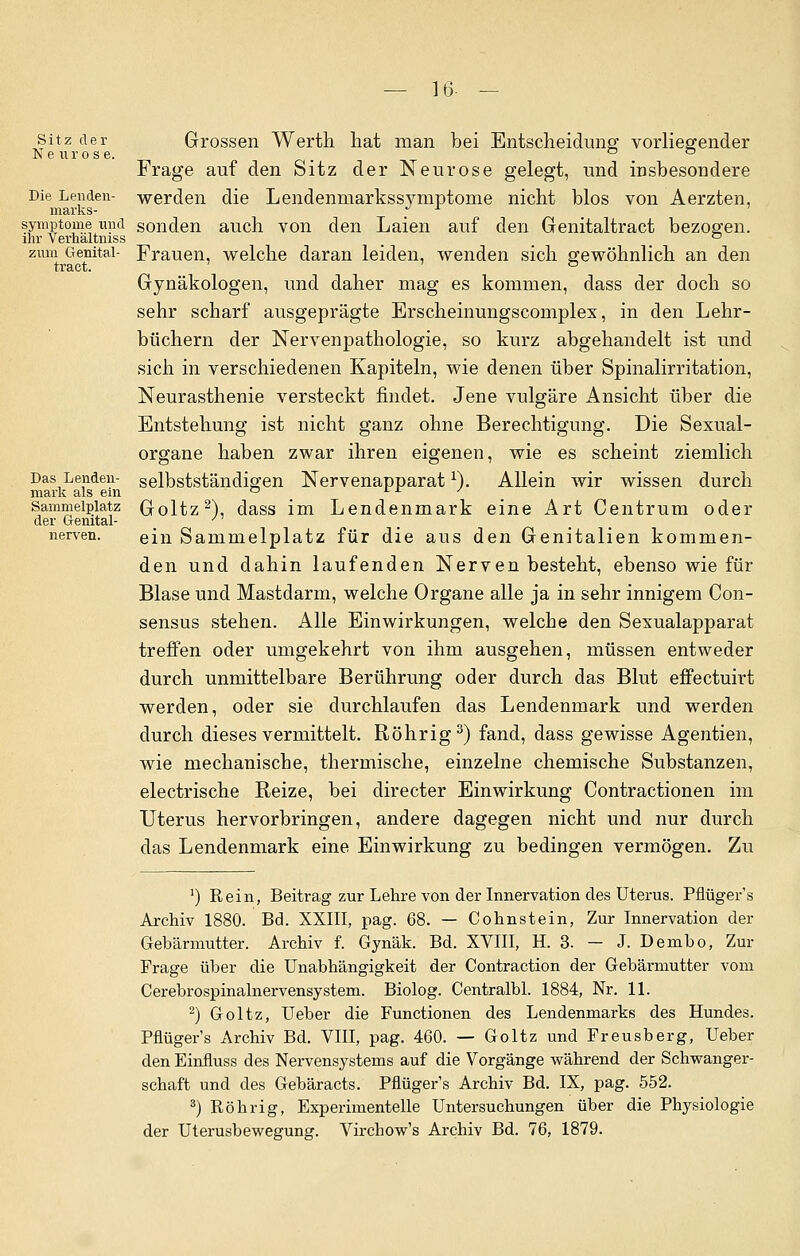 16- — Sitz der Neuros e. Die Lenden- marks- symptome und ihr Verhältniss zum Genital- traet. Das Lenden- mark als ein Sammelplatz der Genital- nerven. Grossen Werth hat man bei Entscheidimg vorliegender Frage auf den Sitz der Neurose gelegt, und insbesondere werden die Lendenmarkssymptome nicht blos von Aerzten, sonden auch von den Laien auf den Genitaltract bezogen. Frauen, welche daran leiden, wenden sich gewöhnlich an den Gynäkologen, und daher mag es kommen, dass der doch so sehr scharf ausgeprägte Erscheinungscomplex, in den Lehr- büchern der Nervenpathologie, so kurz abgehandelt ist und sich in verschiedenen Kapiteln, wie denen über Spinalirritation, Neurasthenie versteckt findet. Jene vulgäre Ansicht über die Entstehung ist nicht ganz ohne Berechtigung. Die Sexual- organe haben zwar ihren eigenen, wie es scheint ziemlich selbstständigen Nervenapparat1). Allein wir wissen durch Goltz2), dass im Lendenmark eine Art Centrum oder ein Sammelplatz für die aus den Genitalien kommen- den und dahin laufenden Nerven besteht, ebenso wie für Blase und Mastdarm, welche Organe alle ja in sehr innigem Con- sensus stehen. Alle Einwirkungen, welche den Sexualapparat treffen oder umgekehrt von ihm ausgehen, müssen entweder durch unmittelbare Berührung oder durch das Blut efPectuirt werden, oder sie durchlaufen das Lendenmark und werden durch dieses vermittelt. Röhrig3) fand, dass gewisse Agentien, wie mechanische, thermische, einzelne chemische Substanzen, electrische Reize, bei directer Einwirkung Contractionen im Uterus hervorbringen, andere dagegen nicht und nur durch das Lendenmark eine Einwirkung zu bedingen vermögen. Zu ') Rein, Beitrag zur Lehre von der Innervation des Uterus. Pflüger's Archiv 1880. Bd. XXIII, pag. 68. — Cohnstein, Zur Innervation der Gebärmutter. Archiv f. Gynäk. Bd. XVIII, H. 3. - J. Dembo, Zur Frage über die Unabhängigkeit der Contraction der Gebärmutter vom Cerebrospinalnervensystem. Biolog. Centralbl. 1884, Nr. 11. 2) Goltz, Ueber die Functionen des Lendenmarks des Hundes. Pflüger's Archiv Bd. VIII, pag. 460. — Goltz und Freusberg, Ueber den Einfluss des Nervensystems auf die Vorgänge während der Schwanger- schaft und des Gebäracts. Pflüger's Archiv Bd. IX, pag. 552. 3) Röhrig, Experimentelle Untersuchungen über die Physiologie der Uterusbewegung. Virchow's Archiv Bd. 76, 1879.