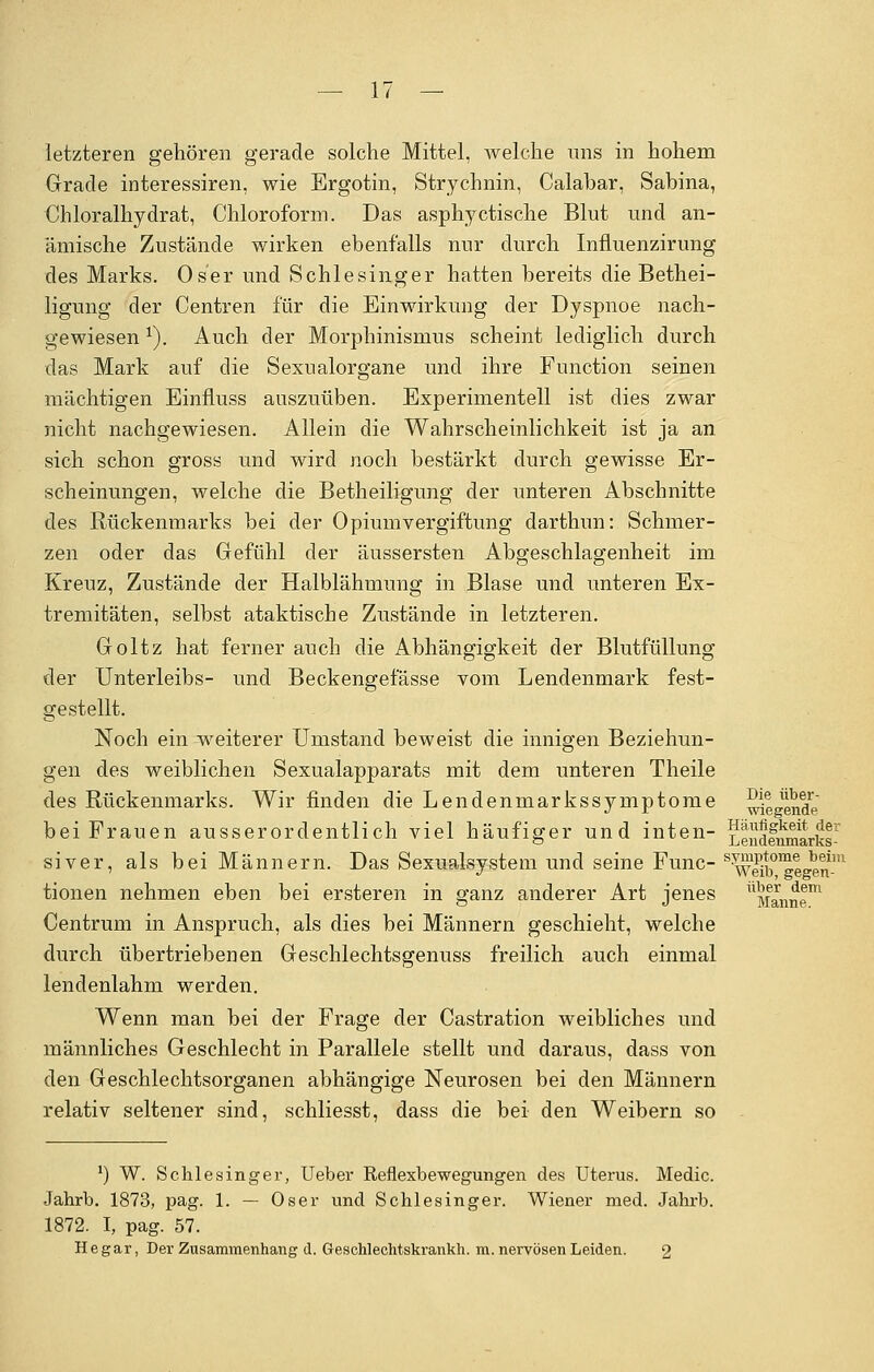 letzteren gehören gerade solche Mittel, welche uns in hohem Grade interessiren, wie Ergotin, Strychnin, Calabar, Sabina, Chloralhydrat, Chloroform. Das asphyctische Blut und an- ämische Zustände wirken ebenfalls nur durch Influenzirung des Marks. Oser und Schlesinger hatten bereits die Bethei- ligung der Centren für die Einwirkung der Dyspnoe nach- gewiesen x). Auch der Morphinismus scheint lediglich durch das Mark auf die Sexnalorgane und ihre Function seinen mächtigen Einfluss auszuüben. Experimentell ist dies zwar nicht nachgewiesen. Allein die Wahrscheinlichkeit ist ja an sich schon gross und wird noch bestärkt durch gewisse Er- scheinungen, welche die Betheiligung der unteren Abschnitte des Rückenmarks bei der Opium Vergiftung darthun: Schmer- zen oder das Gefühl der äussersten Abgeschlagenheit im Kreuz, Zustände der Halblähmung in Blase und unteren Ex- tremitäten, selbst ataktische Zustände in letzteren. Goltz hat ferner auch die Abhängigkeit der Blutfüllung der Unterleibs- und Beckengefässe vom Lendenmark fest- gestellt. Noch ein weiterer Umstand beweist die innigen Beziehun- gen des weiblichen Sexualapparats mit dem unteren Theile des Rückenmarks. Wir finden die Lendenmarkssymptome ^iende bei Frauen ausserordentlich viel häufiger und inten- Lendfnmarks- siver, als bei Männern. Das Sexualsystem und seine Func- s^y|iw|™nlm tionen nehmen eben bei ersteren in ganz anderer Art jenes ^Manne™ Centrum in Anspruch, als dies bei Männern geschieht, welche durch übertriebenen Geschlechtsgenuss freilich auch einmal lendenlahm werden. Wenn man bei der Frage der Castration weibliches und männliches Geschlecht in Parallele stellt und daraus, dass von den Geschlechtsorganen abhängige Neurosen bei den Männern relativ seltener sind, schliesst, dass die bei den Weibern so ') W. Schlesinger, Ueber Reflexbewegungen des Uterus. Medic. Jahrb. 1873, pag. 1. — Oser und Schlesinger. Wiener med. Jahrb. 1872. I, pag. 57. Hegar, Der Zusammenhang d. Geschlechtskrankh. m. nervösen Leiden. 2