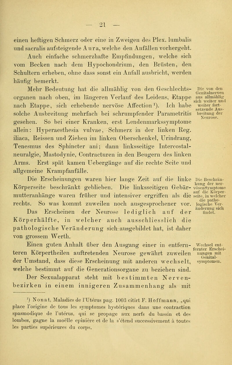 einen heftigen Schmerz oder eine in Zweigen des Plex. lumbalis und sacralis aufsteigende Aura, welche den Anfällen vorhergeht. Auch einfache schmerzhafte Empfindungen, welche sich vom Becken nach dem Hypochondrium, den Brüsten, den Schultern erheben, ohne dass sonst ein Anfall ausbricht, werden häufig bemerkt. Mehr Bedeutung hat die allmäblig von den Geschlechts- Die von den °_ ° , Genitamerven Organen nach oben, im längeren Verlauf des Leidens, Etappe aus aiimähiig ° _ ° _ ix gjgjj ■weiter mu\ nach Etappe, sich erhebende nervöse Affection!). Ich habe weiter fort- . . . setzende Aus- solche Ausbreitung mehrfach bei schrumpfender Parametritis breitung der °. A Neurose. gesehen. So bei einer Kranken, erst Lendenmarkssymptome allein: Hyperaesthesia vulvae, Schmerz in der linken Reg. iliaca, Reissen und Ziehen im linken Oberschenkel, Urindrang, Tenesmus des Sphincter ani; dann linksseitige Intercostal- neuralgie, Mastodynie, Contracturen in den Beugern des linken Arms. Erst spät kamen Uebergänge auf die rechte Seite und allgemeine Krampfanfälle. Die Erscheinungen waren hier lange Zeit auf die linke Die Beschrän- Körperseite beschränkt geblieben. Die linksseitigen Gebär- vösenSymptome .11.. r» ..i i • , •«? i i. auf die Körper- mutteranhange waren früher und intensiver ergrinen als die seite, in welcher i , 0 i x -l i 1 die patho- rechts. So was kommt zuweilen noch ausgesprochener vor. logische Ver- -T-. . ii-i-i n ^ änderung sich Das Erscheinen der JNeurose lediglich aut der findet. Körperhälfte, in welcher auch ausschliesslich die pathologische Veränderung sich ausgebildet hat, ist daher von grossem Werth. Einen guten Anhalt über den Ausgang einer in entfern- Wechsel ent- , t^. ii •! p, . i -vr -i fernter Erschei- teren Korpertheilen auitretenden JNeurose gewährt zuweilen nungen mit Genital- der Umstand, dass diese Erscheinung mit anderen wechselt, Symptomen, welche bestimmt auf die Generationsorgane zu beziehen sind. Der Sexualapparat steht mit bestimmten Nerven- bezirken in einem innigeren Zusammenhang als mit ]) Nonat, Maladies de l'Uterus pag. 1003 citirt F. Hoffmann, „qui place l'origine de tous les symptomes hysteriques dans une contraction spasmodique de l'uterus, qui se propage aux nerfs du bassin et des lombes, gagne la moelle epiniere et de la s'etend successivement ä toutes les parties superieures du eorps.