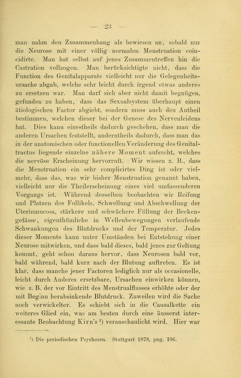 man nahm den Zusammenhang als bewiesen an, sobald nur die Neurose mit einer völlig normalen Menstruation coin- cidirte. Man hat selbst auf jenes Zusammentreffen hin die Castration vollzogen. Man berücksichtigte nicht, dass die Function des Genitalapparats vielleicht nur die Gelegenheits- ursache abgab, welche sehr leicht durch irgend etwas anderes zu ersetzen war. Man darf sich aber nicht damit begnügen, gefunden zu haben, dass das Sexualsystem überhaupt einen ätiologischen Factor abgiebt, sondern rnuss auch den Antheil bestimmen, welchen dieser bei der Genese des Nervenleidens hat. Dies kann einestheils dadurch geschehen, dass man die anderen Ursachen feststellt, anderntheils dadurch, dass man das in der anatomischen oder functionellen Veränderung des Genital- tractus liegende einzelne nähere Moment aufsucht, welches die nervöse Erscheinung hervorruft. Wir wissen z. B., dass die Menstruation ein sehr complicirtes Ding ist oder viel- mehr, dass das, was wir bisher Menstruation genannt haben, vielleicht nur die Theilerscheinung eines viel umfassenderen Vorgangs ist. Während desselben beobachten wir Reifung und Platzen des Follikels, Schwellung und Abschweifung der Uterinmucosa, stärkere und schwächere Füllung der Becken- gefässe, eigenthümliche in Wellenbewegungen verlaufende Schwankungen des Blutdrucks und der Temperatur. Jedes dieser Momente kann unter Umständen bei Entstehung einer Neurose mitwirken, und dass bald dieses, bald jenes zur Geltung kommt, geht schon daraus hervor, dass Neurosen bald vor, bald während, bald kurz nach der Blutung auftreten. Es ist klar, dass manche jener Factoren lediglich nur als occasionelle, leicht durch Anderes ersetzbare, Ursachen einwirken können, wie z. B. der vor Eintritt des Menstrualfmsses erhöhte oder der mit Beginn herabsinkende Blutdruck. Zuweilen wird die Sache noch verwickelter. Es schiebt sich in die Causalkette ein weiteres Glied ein, was am besten durch eine äusserst inter- essante Beobachtung Kirn's x) veranschaulicht wird. Hier war Die periodischen Psychosen. Stuttgart 1878, pag. 106.