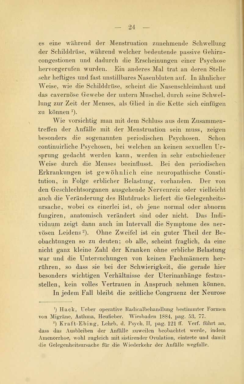 es eine während der Menstruation zunehmende Schwellung der Schilddrüse, während welcher bedeutende passive Gehirn- congestionen und dadurch die Erscheinungen einer Psychose hervorgerufen wurden. Ein anderes Mal trat an deren Stelle sehr heftiges und fast unstillbares Nasenbluten auf. In ähnlicher Weise, wie die Schilddrüse, scheint die Nasenschleimhaut und das cavernose Gewebe der untern Muschel, durch seine Schwel- lung zur Zeit der Menses, als Glied in die Kette sich einfügen zu können l). Wie vorsichtig man mit dem Schluss aus dem Zusammen- treffen der Anfälle mit der Menstruation sein muss, zeigen besonders die sogenannten periodischen Psychosen. Schon continuirliche Psychosen, bei welchen an keinen sexuellen Ur- sprung gedacht werden kann, werden in sehr entschiedener Weise durch die Menses beeinflusst. Bei den periodischen Erkrankungen ist gewöhnlich eine neuropathische Consti- tution, in Folge erblicher Belastung, vorhanden. Der von den Geschlechtsorganen ausgehende Nervenreiz oder vielleicht auch die Veränderung des Blutdrucks liefert die Gelegenheits- ursache, wobei es einerlei ist, ob jene normal oder abnorm fungiren, anatomisch verändert sind oder nicht. Das Indi- viduum zeigt dann auch im Intervall die Symptome des ner- vösen Leidens 2). Ohne Zweifel ist ein guter Theil der Be- obachtungen so zu deuten; ob alle, scheint fraglich, da eine nicht ganz kleine Zahl der Kranken ohne erbliche Belastung war und die Untersuchungen von keinen Fachmännern her- rühren, so dass sie bei der Schwierigkeit, die gerade hier besonders wichtigen Verhältnisse der Uterinanhänge festzu- stellen, kein volles Vertrauen in Anspruch nehmen können. In jedem Fall bleibt die zeitliche Congruenz der Neurose ]) Hack, lieber operative Radicalbehandlung bestimmter Formen von Migräne, Asthma, Heufieber. Wiesbaden 1884, pag. 53, 77. ) Kraft-Ebing, Lehrb. d. Psych. II, pag. 121 ff. Verf. führt an, dass das Ausbleiben der Anfälle zuweilen beobachtet werde, indem Amenorrhoe, wohl zugleich mit sistirender Ovulation, eintrete und damit die Gelegenheitsursache für die Wiederkehr der Anfälle wegfalle.