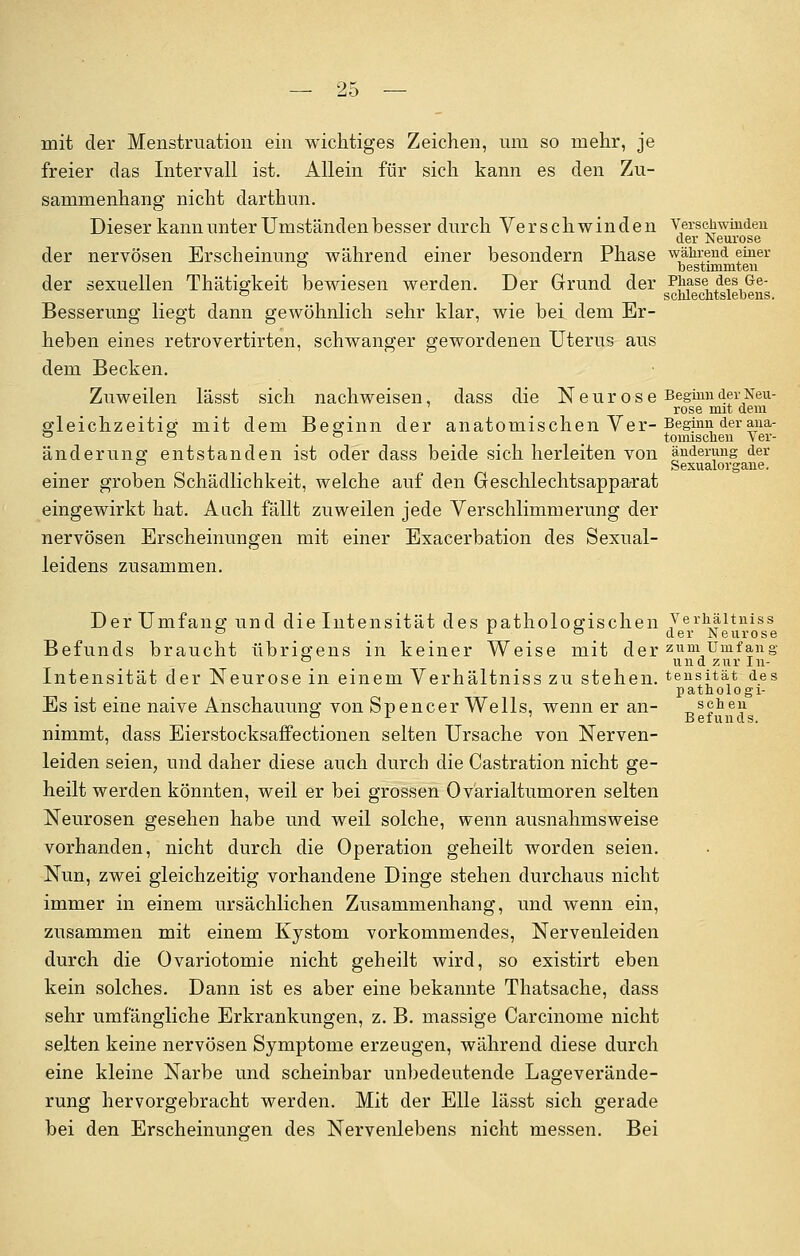 mit der Menstruation ein wichtiges Zeichen, um so mehr, je freier das Intervall ist. Allein für sich kann es den Zu- sammenhang nicht darthun. Dieser kann unter Umständen besser durch Verschwinden Verschwinden der Neurose der nervösen Erscheinung während einer besondern Phase während einer ° bestimmten der sexuellen Thätigkeit bewiesen werden. Der Grund der Phase des Ge- ° _ _ schleclitslebens. Besserung liegt dann gewöhnlich sehr klar, wie bei dem Er- heben eines retrovertirten, schwanger gewordenen Uterus aus dem Becken. Zuweilen lässt sich nachweisen, dass die N e u r o s e Beginn der Neu- rose mit dem gleichzeitig mit dem Beginn der anatomischen Ver- Beginn der ana- 00 ° _ tomischen Ver- änderung entstanden ist oder dass beide sich herleiten von änderung der 0 _ Sexualorgane. einer groben Schädlichkeit, welche auf den Geschlechtsapparat eingewirkt hat. Aach fällt zuweilen jede Verschlimmerung der nervösen Erscheinungen mit einer Exacerbation des Sexual- leidens zusammen. Der Umfang und die Intensität des pathologischen Verhäitniss 0 . <*er Neurose Befunds braucht übrigens in keiner Weise mit der zum Umfang 0 und zur In- Intensität der Neurose in einem Verhäitniss zu stehen, tensitat des patnologi- Es ist eine naive Anschauung von Spencer Wells, wenn er an- T1sgne:'1 °_ r ' Befunds. nimmt, dass Eierstocksaffectionen selten Ursache von Nerven- leiden seien, und daher diese auch durch die Castration nicht ge- heilt werden könnten, weil er bei grossen Ovarialtumoren selten Neurosen gesehen habe und weil solche, wenn ausnahmsweise vorhanden, nicht durch die Operation geheilt worden seien. Nun, zwei gleichzeitig vorhandene Dinge stehen durchaus nicht immer in einem ursächlichen Zusammenhang, und wenn ein, zusammen mit einem Kystom vorkommendes, Nervenleiden durch die Ovariotomie nicht geheilt wird, so existirt eben kein solches. Dann ist es aber eine bekannte Thatsache, dass sehr umfängliche Erkrankungen, z. B. massige Carcinome nicht selten keine nervösen Symptome erzeugen, während diese durch eine kleine Narbe und scheinbar unbedeutende Lageverände- rung hervorgebracht werden. Mit der Elle lässt sich gerade bei den Erscheinungen des Nervenlebens nicht messen. Bei