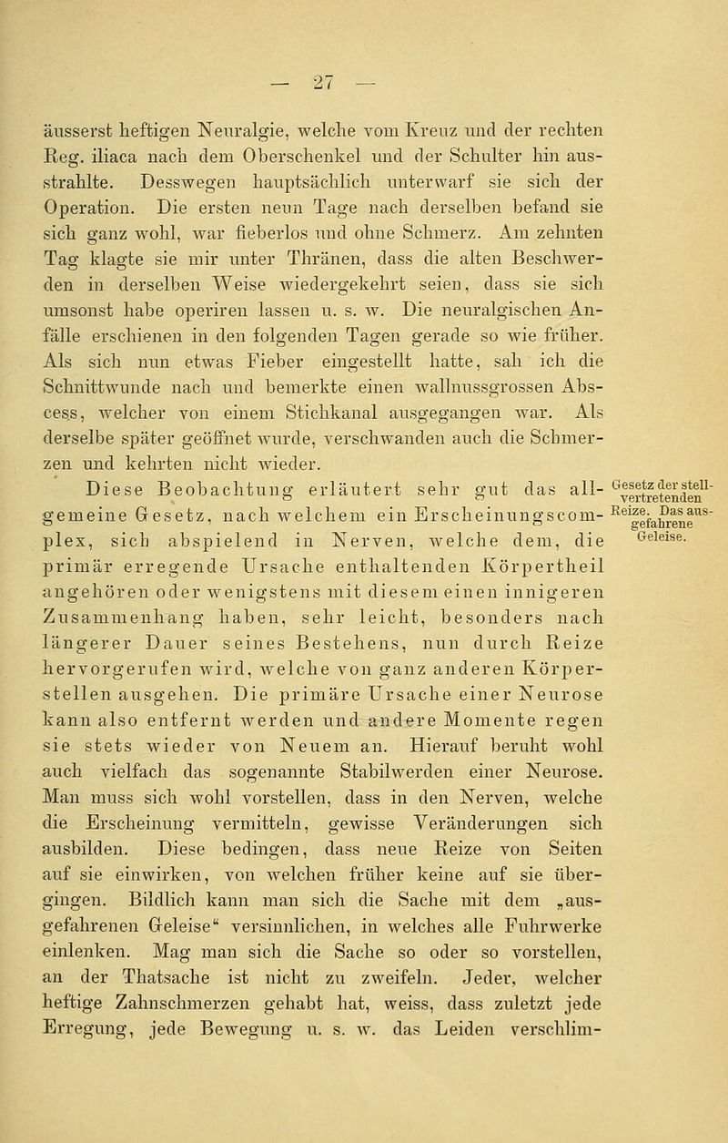 äusserst heftigen Neuralgie, welche vom Kreuz und der rechten Reg. iliaca nach dem Oberschenkel und der Schulter hin aus- strahlte. Desswegen hauptsächlich unterwarf sie sich der Operation. Die ersten nenn Tage nach derselben befand sie sich ganz wohl, war fieberlos und ohne Schmerz. Am zehnten Tag klagte sie mir unter Thränen, dass die alten Beschwer- den in derselben Weise wiedergekehrt seien, dass sie sich umsonst habe operiren lassen u. s. w. Die neuralgischen An- fälle erschienen in den folgenden Tagen gerade so wie früher. Als sich nun etwas Fieber eingestellt hatte, sah ich die Schnittwunde nach und bemerkte einen wallnussgrossen Abs- ces.s, welcher von einem Stichkanal ausgegangen war. Als derselbe später geöffnet wurde, verschwanden auch die Schmer- zen und kehrten nicht wieder. Diese Beobachtung erläutert sehr gut das all- Eintretenden1 gemeine Gesetz, nach welchem ein Erscheinungscom- ReifefahreneUS plex, sieb abspielend in Nerven, welche dem, die Geleise. primär erregende Ursache enthaltenden Körpertheil angehören oder wenigstens mit diesem einen innigeren Zusammenhang haben, sehr leicht, besonders nach längerer Dauer seines Bestehens, nun durch Reize hervorgerufen wird, welche von ganz anderen Körper- stellen ausgehen. Die primäre Ursache einer Neurose kann also entfernt werden und andere Momente regen sie stets wieder von Neuem an. Hierauf beruht wohl auch vielfach das sogenannte Stabilwerden einer Neurose. Man muss sich wohl vorstellen, dass in den Nerven, welche die Erscheinung vermitteln, gewisse Veränderungen sich ausbilden. Diese bedingen, dass neue Reize von Seiten auf sie einwirken, von welchen früher keine auf sie über- gingen. Bildlich kann man sich die Sache mit dem „aus- gefahrenen Geleise versinnlichen, in welches alle Fuhrwerke einlenken. Mag man sich die Sache so oder so vorstellen, an der Thatsache ist nicht zu zweifeln. Jeder, welcher heftige Zahnschmerzen gehabt hat, weiss, dass zuletzt jede Erregung, jede Bewegung u. s. w. das Leiden verschlim-