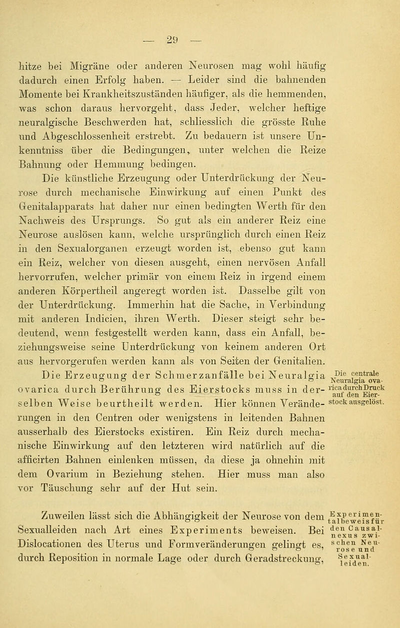 hitze bei Migräne oder anderen Neurosen mag wohl häufig dadurch einen Erfolg haben. — Leider sind die bahnenden Momente bei Krankheitszuständen häufiger, als die hemmenden, was schon daraus hervorgeht, dass Jeder, welcher heftige neuralgische Beschwerden hat, schliesslich die grösste Ruhe und Abgeschlossenheit erstrebt. Zu bedauern ist unsere Un- kenntniss über die Bedingungen, unter welchen die Reize Bahnung oder Hemmung bedingen. Die künstliche Erzeugung oder Unterdrückung der Neu- rose durch mechanische Einwirkung auf einen Punkt des Genitalapparats hat daher nur einen bedingten Werth für den Nachweis des Ursprungs. So gut als ein anderer Reiz eine Neurose auslösen kann, welche ursprünglich durch einen Reiz in den Sexualorganen erzeugt worden ist, .ebenso gut kann ein Reiz, welcher von diesen ausgeht, einen nervösen Anfall hervorrufen, welcher primär von einem Reiz in irgend einem anderen Körpertheil angeregt worden ist. Dasselbe gilt von der Unterdrückung. Immerhin hat die Sache, in Verbindung mit anderen Indicien, ihren Werth. Dieser steigt sehr be- deutend, wenn festgestellt werden kann, dass ein Anfall, be- ziehungsweise seine Unterdrückung von keinem anderen Ort aus hervorgerufen werden kann als von Seiten der Genitalien. Die Erzeugung der Schmerzanfälle bei Neuralgia ,Pie centrale o o ° ^euralgia ova- ovarica durch Berührung des Eierstocks rnuss in d e r- rfca durch Druck 0 auf den Eier- selben Weise beurtheilt werden. Hier können Verände- stock ausgelöst, rungen in den Centren oder wenigstens in leitenden Bahnen ausserhalb des Eierstocks existiren. Ein Reiz durch mecha- nische Einwirkung auf den letzteren wird natürlich auf die afficirten Bahnen einlenken müssen, da diese ja ohnehin mit dem Ovarium in Beziehung stehen. Hier muss man also vor Täuschung sehr auf der Hut sein. Zuweilen lässt sich die Abhängigkeit der Neurose von dem ^F,*51'1?1^ 0 ~ talbeweisfur Sexualleiden nach Art eines Experiments beweisen. Bei den causai- r nexus zwi- Dislocationen des Uterus und Formveränderungen gelingt es, schen Ne,u o o o 1 roseund durch Reposition in normale Lage oder durch Geradstreckuno- Sexual r ° &' leiden.