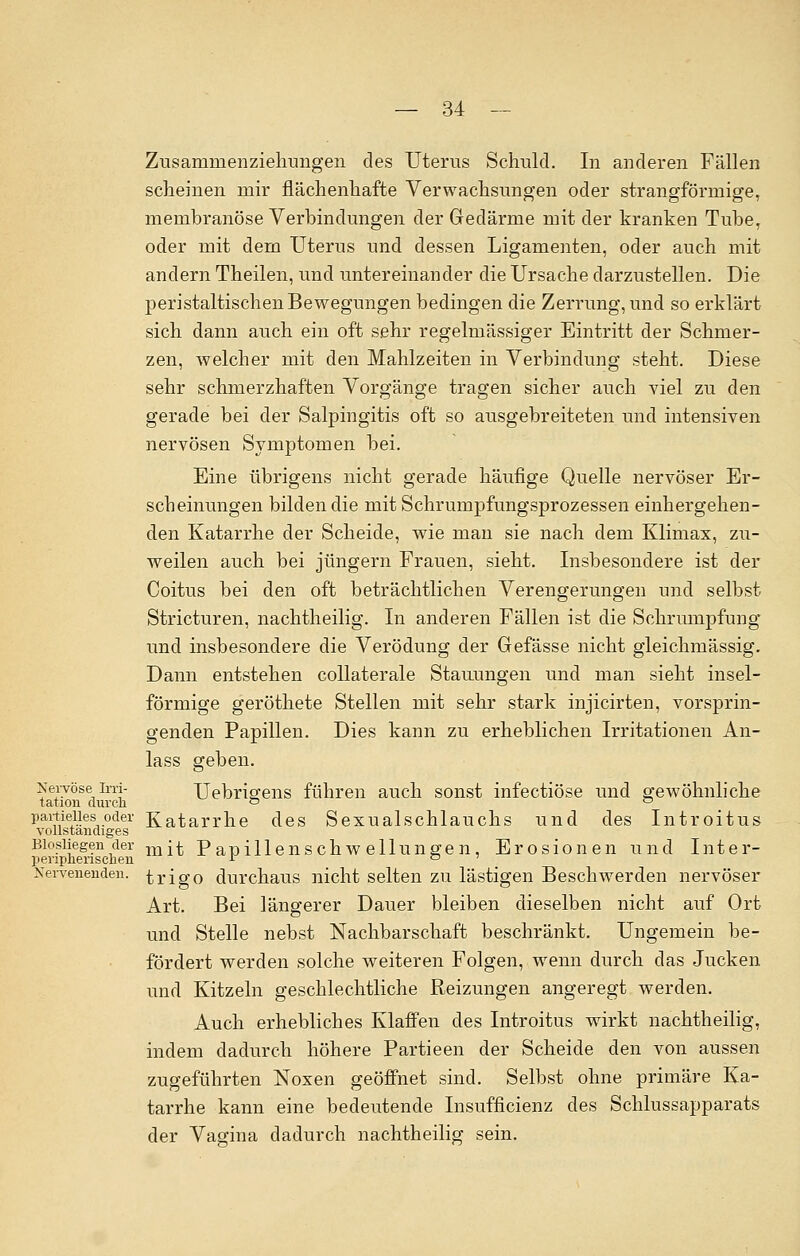 ZiTsamnienzieliimgen des Uterus Schuld. In anderen Fällen scheinen mir flächenhafte Verwachsungen oder strangförmige, membranöse Verbindungen der Gedärme mit der kranken Tuber oder mit dem Uterus und dessen Ligamenten, oder auch mit andern Theilen, und untereinander die Ursache darzustellen. Die peristaltischen Bewegungen bedingen die Zerrung, und so erklärt sich dann auch ein oft sehr regelmässiger Eintritt der Schmer- zen, welcher mit den Mahlzeiten in Verbindung steht. Diese sehr schmerzhaften Vorgänge tragen sicher auch viel zu den gerade bei der Salpingitis oft so ausgebreiteten und intensiven nervösen Symptomen bei. Eine übrigens nicht gerade häufige Quelle nervöser Er- scheinungen bilden die mit Schrumpfungsprozessen einhergehen- den Katarrhe der Scheide, wie man sie nach dem Klimax, zu- weilen auch bei Jüngern Frauen, sieht. Insbesondere ist der Coitus bei den oft beträchtlichen Verengerungen und selbst Stricturen, nachtheilig. In anderen Fällen ist die Schrumpfung und insbesondere die Verödung der Gefässe nicht gleichmässig. Dann entstehen collaterale Stauungen und man sieht insel- förmige geröthete Stellen mit sehr stark injicirten, vorsprin- genden Papillen. Dies kann zu erheblichen Irritationen An- lass geben. Xervöse im- Uebrisrens führen auch sonst infectiöse und gewöhnliche tation durch & ° partielles oder Katarrhe des Sexualschlauchs und des Introitus vollständiges Biosiiegen der m[^ Papillenschwellungen, Erosionen und Inter- peripherischen r ° ' Nervenenden, trigo durchaus nicht selten zu lästigen Beschwerden nervöser Art. Bei längerer Dauer bleiben dieselben nicht auf Ort und Stelle nebst Nachbarschaft beschränkt. Ungemein be- fördert werden solche weiteren Folgen, wenn durch das Jucken und Kitzeln geschlechtliche Reizungen angeregt werden. Auch erhebliches Klaffen des Introitus wirkt nachtheilig, indem dadurch höhere Partieen der Scheide den von aussen zugeführten Noxen geöffnet sind. Selbst ohne primäre Ka- tarrhe kann eine bedeutende Insufficienz des Schlussapparats der Vagina dadurch nachtheilig sein.