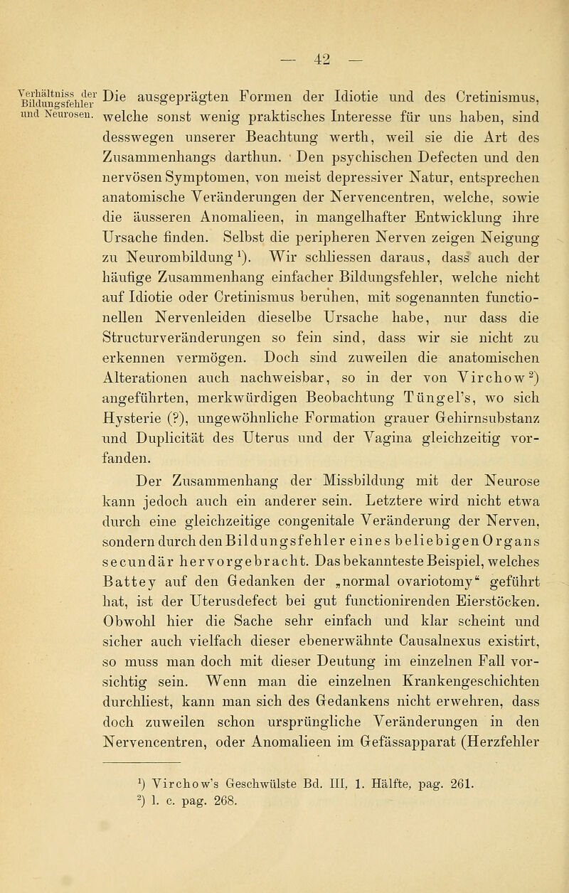 ^idunsfSiiilei -^e ausgePrägten Formen der Idiotie und des Cretinismus, und Neurosen. welche sonst wenig praktisches Interesse für uns haben, sind desswegen unserer Beachtung werth, weil sie die Art des Zusammenhangs darthun. Den psychischen Defecten und den nervösen Symptomen, von meist depressiver Natur, entsprechen anatomische Veränderungen der Nervencentren, welche, sowie die äusseren Anomalieen, in mangelhafter Entwicklung ihre Ursache finden. Selbst die peripheren Nerven zeigen Neigung zu Neurombildung1). Wir schliessen daraus, dass auch der häufige Zusammenhang einfacher Bildungsfehler, welche nicht auf Idiotie oder Cretinismus beruhen, mit sogenannten functio- nellen Nervenleiden dieselbe Ursache habe, nur dass die Structurveränderungen so fein sind, dass wir sie nicht zu erkennen vermögen. Doch sind zuweilen die anatomischen Alterationen auch nachweisbar, so in der von Virchow2) angeführten, merkwürdigen Beobachtung TüngePs, wo sich Hysterie (?), ungewöhnliche Formation grauer Gehirnsubstanz und Duplicität des Uterus und der Vagina gleichzeitig vor- fanden. Der Zusammenhang der Missbildung mit der Neurose kann jedoch auch ein anderer sein. Letztere wird nicht etwa durch eine gleichzeitige congenitale Veränderung der Nerven, sondern durch den Bildungsfehler eines beliebigenOrgans secundär hervorgebracht. Das bekannteste Beispiel, welches Battey auf den Gedanken der „normal ovariotomy geführt hat, ist der Uterusdefect bei gut functionirenden Eierstöcken. Obwohl hier die Sache sehr einfach und klar scheint und sicher auch vielfach dieser ebenerwähnte Causalnexus existirt, so muss man doch mit dieser Deutung im einzelnen Fall vor- sichtig sein. Wenn man die einzelnen Krankengeschichten durchliest, kann man sich des Gedankens nicht erwehren, dass doch zuweilen schon ursprüngliche Veränderungen in den Nervencentren, oder Anomalieen im Gefässapparat (Herzfehler *) Virchow's Geschwülste Bd. III, 1. Hälfte, pag. 261. 2) 1. c. pag. 268.