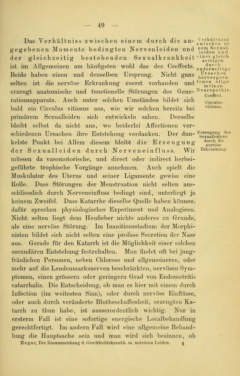 Das Verhältniss zwischen einem durch die an- ^fg^en1!! gegebenen Momente bedingten Nervenleiden und ^eid^n^nfd der gleichzeitig bestehenden Sexualkrankheit ei^|[t?o1^i1icl1' ist im Allgemeinen am häufigsten wohl das des Coeffects. anaerweiti°-e Beide haben einen und denselben Ursprung. Nicht ganz hYrvor ^fru- selten ist die nervöse Erkrankung zuerst vorhanden und fenmeinenge~ erzeugt anatomische und functionelle Störungen des Gene- Neur°Patllie- & a Coeffect. rationsapparats. Auch unter solchen Umständen bildet sich circulus bald ein Circulus vitiosus aus, wie wir solchen bereits bei vitiosus, primärem Sexualleiden sich entwickeln sahen. Derselbe bleibt selbst da nicht aus, wo beiderlei Affectionen ver- schiedenen Ursachen ihre Entstehung verdanken. Der dun- Esf|ufiieifen<fS kelste Punkt bei Allem diesem bleibt die Erzeugung ^e^ö^e16 der Sexualleiden durch Nerveneinfluss. Wir Erkrankung. müssen da vasomotorische, und direct oder indirect herbei- geführte trophische Vorgänge annehmen. Auch spielt die Muskulatur des Uterus und seiner Ligamente gewiss eine Rolle. Dass Störungen der Menstruation nicht selten aus- schliesslich durch Nerveneinfiuss bedingt sind, unterliegt ja keinem Zweifel. Dass Katarrhe dieselbe Quelle haben können, dafür sprechen physiologisches Experiment und Analogieen. Nicht selten liegt dem Heufieber nichts anderes zu Grunde, als eine nervöse Störung. Im Inanitionsstadium der Morphi- nisten bildet sich nicht selten eine profuse Secretion der Nase aus. Gerade für den Katarrh ist die Möglichkeit einer solchen secundären Entstehung festzuhalten. Man findet oft bei jung- fräulichen Personen, neben Chlorose und allgemeineren, oder mehr auf die Lendenmarksnerven beschränkten, nervösen Sym- ptomen, einen grössern oder geringern Grad von Endometritis catarrhalis. Die Entscheidung, ob man es hier mit einem durch Infection (im weitesten Sinn), oder durch nervöse Einflüsse, oder auch durch veränderte Blutbeschaffenheit, erzeugten Ka- tarrh zu thun habe, ist ausserordentlich wichtig. Nur in ersterm Fall ist eine sofortige energische Localbehandlung gerechtfertigt. Im andern Fall wird eine allgemeine Behand- lung die Hauptsache sein und man wird sich besinnen, ob Hegar, Der Zusammenhang d. Geschlechtskrankh. m. nervösen Leiden. 4