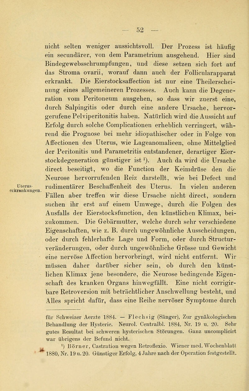 nicht selten weniger aussichtsvoll. Der Prozess ist häufig ein secundärer, von dem Parametrium ausgehend. Hier sind Bindegewebsschrumpfungen, und diese setzen sich fort auf das Stroma ovarii, worauf dann auch der Follicularapparat erkrankt. Die Eierstocksaffection ist nur eine Theilerschei- nung eines allgemeineren Prozesses. Auch kann die Degene- ration vom Peritoneum ausgehen, so dass wir zuerst eine, durch Salpingitis oder durch eine andere Ursache, hervor- gerufene Pelviperitonitis haben. Natürlich wird die Aussicht auf Erfolg durch solche Complicationen erheblich verringert, wäh- rend die Prognose bei mehr idiopathischer oder in Folge von Affectionen des Uterus, wie Lageanomalieen, ohne Mittelglied der Peritonitis und Parametritis entstandener, derartiger Eier- stockdegeneration günstiger istx). Auch da wird die Ursache direct beseitigt, wo die Function der Keimdrüse den die Neurose hervorrufenden Reiz darstellt, wie bei Defect und Uterus- rudimentärer Beschaffenheit des Uterus. In vielen anderen erkrankungen. Fällen aber treffen wir diese Ursache nicht direct, sondern suchen ihr erst auf einem Umwege, durch die Folgen des Ausfalls der Eierstocksfunction, den künstlichen Klimax, bei- zukommen. Die Gebärmutter, welche durch sehr verschiedene Eigenschaften, wie z. B. durch ungewöhnliche Ausscheidungen, oder durch fehlerhafte Lage und Form, oder durch Structur- veränderungen, oder durch ungewöhnliche Grösse und Gewicht eine nervöse Affection hervorbringt, wird nicht entfernt. Wir müssen daher darüber sicher sein, ob durch den künst- lichen Klimax jene besondere, die Neurose bedingende Eigen- schaft des kranken Organs hinwegfallt. Eine nicht corrigir- bare Retroversion mit beträchtlicher Anschwellung besteht, und Alles spricht dafür, dass eine Reihe nervöser Symptome durch für Schweizer Aerzte 1884. — Flechsig (Sänger), Zur gynäkologischen Behandlung der Hysterie. Neurol. Centralbl. 1884, Nr. 19 u. 20. Sehr gutes Resultat bei schweren hysterischen Störungen. Ganz uncomplicirt war übrigens der Befund nicht. x) Börner, Castration wegen Retroflexio. Wiener med. Wochenblatt 1880, Nr. 19 u. 20. Günstiger Erfolg, 4 Jahre nach der Operation festgestellt.