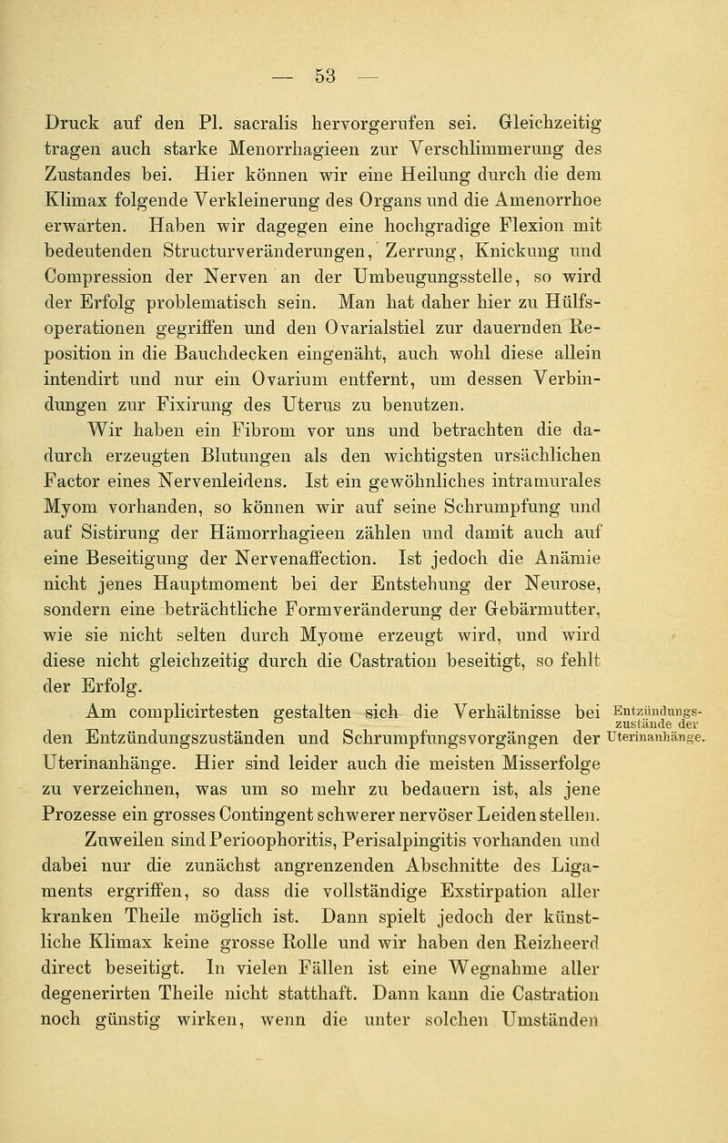 Druck auf den PL sacralis hervorgerufen sei. Gleichzeitig tragen auch starke Menorrhagieen zur Verschlimmerung des Zustandes bei. Hier können wir eine Heilung durch die dem Klimax folgende Verkleinerung des Organs und die Amenorrhoe erwarten. Haben wir dagegen eine hochgradige Flexion mit bedeutenden Structurveränderungen, Zerrung, Knickung und Compression der Nerven an der Umbeugungsstelle, so wird der Erfolg problematisch sein. Man hat daher hier zu Hülfs- operationen gegriffen und den Ovarialstiel zur dauernden Re- position in die Bauchdecken eingenäht, auch wohl diese allein intendirt und nur ein Ovarium entfernt, um dessen Verbin- dungen zur Fixirung des Uterus zu benutzen. Wir haben ein Fibrom vor uns und betrachten die da- durch erzeugten Blutungen als den wichtigsten ursächlichen Factor eines Nervenleidens. Ist ein gewöhnliches intramurales Myom vorhanden, so können wir auf seine Schrumpfung und auf Sistirung der Hämorrhagieen zählen und damit auch auf eine Beseitigung der Nervenaffection. Ist jedoch die Anämie nicht jenes Hauptmoment bei der Entstehung der Neurose, sondern eine beträchtliche Formveränderung der Gebärmutter, wie sie nicht selten durch Myome erzeugt wird, und wird diese nicht gleichzeitig durch die Castration beseitigt, so fehlt der Erfolg. Am complicirtesten gestalten sich die Verhältnisse bei Entzündungs- x ° zustände der den Entzündungszuständen und Schrumpfungsvorgängen der uterinanhänge. Uterinanhänge. Hier sind leider auch die meisten Misserfolge zu verzeichnen, was um so mehr zu bedauern ist, als jene Prozesse ein grosses Contingent schwerer nervöser Leiden stellen. Zuweilen sind Perioophoritis, Perisalpingitis vorhanden und dabei nur die zunächst angrenzenden Abschnitte des Liga- ments ergriffen, so dass die vollständige Exstirpation aller kranken Theile möglich ist. Dann spielt jedoch der künst- liche Klimax keine grosse Rolle und wir haben den Reizheerd direct beseitigt. In vielen Fällen ist eine Wegnahme aller degenerirten Theile nicht statthaft. Dann kann die Castration noch günstig wirken, wenn die unter solchen Umständen