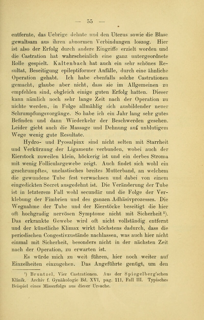 * entfernte, das Uebrige dehnte und den Uterus sowie die Blase gewaltsam aus ihren abnormen Verbindungen loszog. Hier ist also der Erfolg durch andere Eingriffe erzielt worden und die Castration hat wahrscheinlich eine ganz untergeordnete Rolle gespielt. Kaltenbach hat auch ein sehr schönes Re- sultat, Beseitigung epileptiformer Anfälle, durch eine ähnliche Operation gehabt. Ich habe ebenfalls solche Cassationen gemacht, glaube aber nicht, dass sie im Allgemeinen zu empfehlen sind, obgleich einige guten Erfolg hatten. Dieser kann nämlich noch sehr lange Zeit nach der Operation zu nichte werden, in Folge allmählig sich ausbildender neuer Schrumpfungsvorgänge. So habe ich ein Jahr lang sehr gutes Befinden und dann Wiederkehr der Beschwerden gesehen. Leider giebt auch die Massage und Dehnung auf unblutigem Wege wenig gute Resultate. Hydro- und Pyosalpinx sind nicht selten mit Starrheit und Verkürzung der Ligamente verbunden, wobei auch der Eierstock zuweilen klein, höckerig ist und ein derbes Stroma mit wenig Folliculargewebe zeigt. Auch findet sich wohl ein geschrumpftes, unelastisches breites Mutterband, an welchem die gewundene Tube fest verwachsen und dabei von einem eingedickten Secret ausgedehnt ist. Die Veränderung der Tube ist in letzterem Fall wohl secundär und die Folge der Ver- klebung der Fimbrien und des ganzen Adhäsivprozesses. Die Wegnahme der Tube und der Eierstöcke beseitigt die hier oft hochgradig nervösen Symptome nicht mit Sicherheit *). Das erkrankte Gewebe wird oft nicht vollständig entfernt und der künstliche Klimax wirkt höchstens dadurch, dass die periodischen Congestivzustände nachlassen, was auch hier nicht einmal mit Sicherheit, besonders nicht in der nächsten Zeit nach der Operation, zu erwarten ist. Es würde mich zu weit führen, hier noch weiter auf Einzelheiten einzugehen. Das Angeführte genügt, um den ') Bruntzel, Vier Cassationen. Aus der Spiegelberg'schen Klinik. Archiv f. Gynäkologie Bd. XVI, pag. 111, Fall III. Typisches Beispiel eines Misserfolgs aus dieser Ursache.