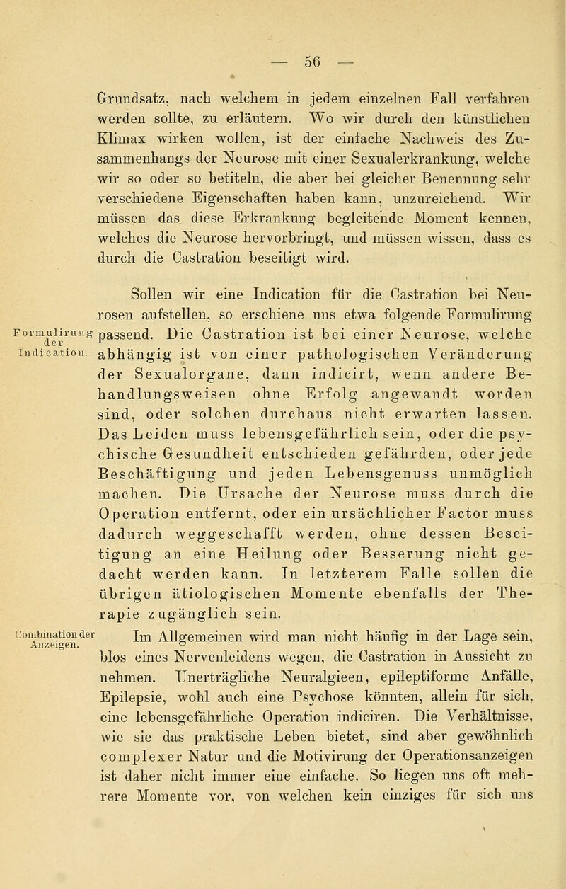 Grundsatz, nach welchem in jedem einzelnen Fall verfahren werden sollte, zu erläutern. Wo wir durch den künstlichen Klimax wirken wollen, ist der einfache Nachweis des Zu- sammenhangs der Neurose mit einer Sexualerkrankung, welche wir so oder so betiteln, die aber bei gleicher Benennung sehr verschiedene Eigenschaften haben kann, unzureichend. Wir müssen das diese Erkrankung begleitende Moment kennen, welches die Neurose hervorbringt, und müssen wissen, dass es durch die Castration beseitigt wird. Sollen wir eine Indication für die Castration bei Neu- rosen aufstellen, so erschiene uns etwa folgende Formulirung Formuiirung passend. Die Castration ist bei einer Neurose, welche indication. abhängig ist von einer pathologischen Veränderung der Sexualorgane, dann indicirt, wenn andere Be- handlungsweisen ohne Erfolg angewandt worden sind, oder solchen durchaus nicht erwarten lassen. Das Leiden muss lebensgefährlich sein, oder die psy- chische Gesundheit entschieden gefährden, oder jede Beschäftigung und jeden Lebensgenuss unmöglich machen. Die Ursache der Neurose muss durch die Operation entfernt, oder ein ursächlicher Factor muss dadurch weggeschafft werden, ohne dessen Besei- tigung an eine Heilung oder Besserung nicht ge- dacht werden kann. In letzterem Falle sollen die übrigen ätiologischen Momente ebenfalls der The- rapie zugänglich sein. Combinationder jm Allgemeinen wird man nicht häufig- in der Lage sein, Anzeigen. ° . . blos eines Nervenleidens wegen, die Castration in Aussicht zu nehmen. Unerträgliche Neuralgieen, epileptiforme Anfälle, Epilepsie, wohl auch eine Psychose könnten, allein für sich, eine lebensgefährliche Operation indiciren. Die Verhältnisse, wie sie das praktische Leben bietet, sind aber gewöhnlich complexer Natur und die Motivirung der Operationsanzeigen ist daher nicht immer eine einfache. So liegen uns oft meh- rere Momente vor, von welchen kein einziges für sich uns