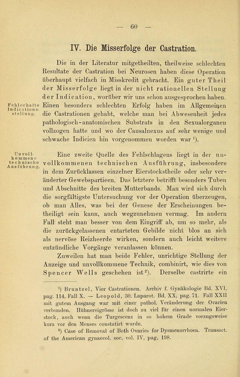 IV. Die Misserfolge der Castration. Die in der Literatur mitgetheilten, theilweise schlechten Resultate der Castration bei Neurosen haben diese Operation überhaupt vielfach in Misskredit gebracht. Ein guter Theil der Misserfolge liegt in der nicht rationellen Stellung der Indication, worüber wir uns schon ausgesprochen haben. Fehlerhafte Einen besonders schlechten Erfolg haben im Allgemeinen Indications- . . Stellung, die Castrationen gehabt, welche man bei Abwesenheit jedes pathologisch-anatomischen Substrats in den Sexualorganen vollzogen hatte und wo der Causalnexus auf sehr wenige und schwache Indicien hin vorgenommen worden war 1). Unvoii- Eine zweite Quelle des Fehlschlagens liegt in der un- kommene . technische vollkommenen technischen Ausführung, insbesondere Ausfuhrung. _ . . in dem Zurücklassen einzelner Eierstockstheile oder sehr ver- änderter Gewebspartieen. Das letztere betrifft besonders Tuben und Abschnitte des breiten Mutterbands. Man wird sich durch die sorgfältigste Untersuchung vor der Operation überzeugen, ob man Alles, was bei der Genese der Erscheinungen be- theiligt sein kann, auch wegzunehmen vermag. Im andern Fall steht man besser von dem Eingriff ab, um so mehr, als die zurückgelassenen entarteten Gebilde nicht blos an sich als nervöse Reizheerde wirken, sondern auch leicht weitere entzündliche Vorgänge veranlassen können. Zuweilen hat man beide Fehler, unrichtige Stellung der Anzeige und unvollkommene Technik, combinirt, wie dies von Spencer Wells geschehen ist2). Derselbe castrirte ein a) Bruntzel, Vier Castrationen. Archiv f. Gynäkologie Bd. XVI, pag. 114, Fall X. — Leopold, 30. Laparot. Bd. XX, pag. 71. Fall XXII mit gutem Ausgang war mit einer pathol. Veränderung der Ovarien verbunden. Hühnereigrösse ist doch zu viel für einen normalen Eier- stock, auch wenn die Turgescenz in so hohem Grade vorzugsweise kurz vor den Menses constatirt wurde. 2) Gase of Removal of Both Ovaries for Dysmenorrhoea. Transact. of the American gynaecol. soc. vol. IV, pag. 198.