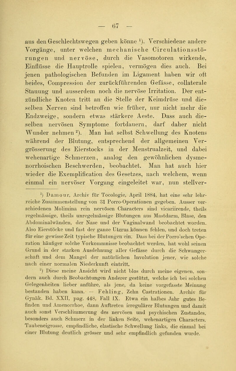 aus den Geschlechts wegen geben könne 1). Verschiedene andere Vorgänge, unter welchen mechanische Circulationsstö- rungen und nervöse, durch die Vasomotoren wirkende, Einflüsse die Hauptrolle spielen, vermögen dies auch. Bei jenen pathologischen Befunden im Ligament haben wir oft beides, Compression der zurückführenden Gefässe, collaterale Stauung und ausserdem noch die nervöse Irritation. Der ent- zündliche Knoten tritt an die Stelle der Keimdrüse und die- selben Nerven sind betroffen wie früher, nur nicht mehr die Endzweige, sondern etwas stärkere Aeste. Dass auch die- selben nervösen Symptome fortdauern, darf daher nicht Wunder nehmen 2). Man hat selbst Schwellung des Knotens während der Blutung, entsprechend der allgemeinen Ver- grösserung des Eierstocks in der Menstrualzeit, und dabei wehenartige Schmerzen, analog den gewöhnlichen dysnie- norrhoischen Beschwerden, beobachtet. Man hat auch hier wieder die Exemplification des Gesetzes, nach welchem, wenn einmal ein nervöser Vorgang eingeleitet war, nun stellver- l) Damour, Archiv für Tocologie, April 1884, hat eine sehr lehr- reiche Zusammenstellung von 31 Porro-Operationen gegeben. Ausser ver- schiedenen Molimina rein nervösen Characters sind vicariirende, theils regelmässige, theils unregelmässige Blutungen aus Mastdarm, Blase, den Abdominalwänden, der Nase und der Vaginalwand beobachtet worden. Also Eierstöcke und fast der ganze Uterus können fehlen, und doch treten für eine gewisse Zeit typische Blutungen ein. Dass bei der Porro'schen Ope- ration häufiger solche Vorkommnisse beobachtet werden, hat wohl seinen Grund in der starken Ausdehnung aller Gefässe durch die Schwanger- schaft und dem Mangel der natürlichen Involution jener, wie solche nach einer normalen Niederkunft eintritt. -) Diese meine Ansicht wird nicht blos durch meine eigenen, son- dern auch durch Beobachtungen Anderer gestützt, welche ich bei solchen Gelegenheiten lieber anführe, als jene, da keine vorgefasste Meinung bestanden haben kann. — Fehling, Zehn Cassationen. Archiv für Gynäk. Bd. XXII, pag. 448, Fall IX. Etwa ein halbes Jahr gutes Be- finden und Amenorrhoe, dann Auftreten irregulärer Blutungen und damit auch sonst Verschlimmerung des nervösen und psychischen Zustandes, besonders auch Schmerz in der linken Seite, wehenartigen Characters. Taubeneigrosse, empfindliche, elastische Schwellung links, die einmal bei einer Blutung deutlich grösser und sehr empfindlich gefunden wurde.