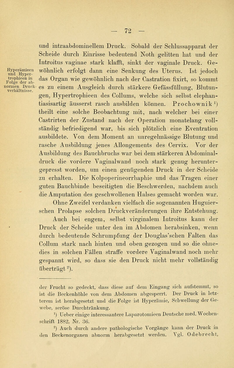 und intraabdominellem Druck. Sobald der Schlussapparat der Scheide durch Einrisse bedeutend Noth gelitten hat und der Introitus vaginae stark klafft, sinkt der vaginale Druck. Ge- und^H^er11 wönn^cn erfolgt dann eine Senkung des Uterus. Ist jedoch trophieenin das Organ wie gewöhnlich nach der Castration fixirt, so kommt Folge der ab-  ° ' normen Druck- es zu einem Ausgleich durch stärkere Gefässfüllung, Blutun- verlialtnisse. _° a' gen; Hypertrophieen des Collums, welche sich selbst elephan- tiasisartig äusserst rasch ausbilden können. Prochownik1) theilt eine solche Beobachtung mit, nach welcher bei einer Castrirten der Zustand nach der Operation monatelang voll- ständig befriedigend war, bis sich plötzlich eine Eventration ausbildete. Von dem Moment an unregelmässige Blutung und rasche Ausbildung jenes Allongements des Cervix. Vor der Ausbildung des Bauchbruchs war bei dem stärkeren Abdominal- druck die vordere Vaginalwand noch stark genug herunter- gepresst worden, um einen genügenden Druck in der Scheide zu erhalten. Die Kolpoperineorrhaphie und das Tragen einer guten Bauchbinde beseitigten die Beschwerden, nachdem auch die Amputation des geschwollenen Halses gemacht worden war. Ohne Zweifel verdanken vielfach die sogenannten Huguier- schen Prolapse solchen Druckveränderungen ihre Entstehung. Auch bei engem, selbst virginalem Introitus kann der Druck der Scheide unter den im Abdomen herabsinken, wenn durch bedeutende Schrumpfung der Douglas'schen Falten das Collum stark nach hinten und oben gezogen und so die ohne- dies in solchen Fällen straffe vordere Vaginalwand noch mehr gespannt wird, so dass sie den Druck nicht mehr vollständig überträgt2). der Frucht so gedeckt, dass diese auf dem Eingang sich aufstemmt, so ist die Beckenhöhle von dem Abdomen abgesperrt. Der Druck in letz- terem ist herabgesetzt und die Folge ist Hyperämie, Schwellung der Ge- webe, seröse Durchtränkung. *) Ueber einige interessantere Laparotomieen Deutsche med. Wochen- schrift 1882, Nr. 36. 2) Auch durch andere pathologische Vorgänge kann der Druck in den Beckenorganen abnorm herabgesetzt werden. Vgl. Odebrecht,