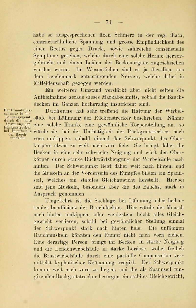 habe so ausgesprochenen fixen Schmerz in der reg. iliaca, contracturähnliche Spannung und grosse Empfindlichkeit des einen Rectus gegen Druck, sowie zahlreiche consensuelle Symptome gesehen, welche durch eine solche Hernie hervor- gebracht und einem Leiden der Beckenorgane zugeschrieben worden waren. Im Wesentlichen sind es ja dieselben aus dem Lendenmark entspringenden Nerven, welche dabei in Mitleidenschaft gezogen werden. Ein weiterer Umstand verstärkt aber nicht selten die Antheilnahme gerade dieses Markabschnitts, sobald die Bauch- decken im Ganzen hochgradig insufficient sind. DerErmüdmigs- Duchenne hat sehr treffend die Haltung der Wirbel- schmerz m der ° Lendengegend säule bei Lähmung der Rückenstrecker beschrieben. Nähme durch die stete ° Spannung der eine solche Kranke eine gewöhnliche Körperstellung an, so Ruckenstrecker ° r ° bei insufficienz würde sie, bei der Unthätigkeit der Rückgratstrecker, nach der Bauch- '_ o ■ o • i muskein. vorn umkippen, sobald einmal der Schwerpunkt des Ober- körpers etwas zu weit nach vorn fiele. Sie bringt daher ihr Becken in eine sehr schwache Neigung und wirft den Ober- körper durch starke Rückwärtsbeugung der Wirbelsäule nach hinten. Der Schwerpunkt liegt daher weit nach hinten, und die Muskeln an der Vorderseite des Rumpfes bilden ein Spann- seil, welches ein stabiles Gleichgewicht herstellt. Hierbei sind jene Muskeln, besonders aber die des Bauchs, stark in Anspruch genommen. Umgekehrt ist die Sachlage bei Lähmung oder bedeu- tender Insufficienz der Bauchdecken. Hier würde der Mensch nach hinten umkippen, oder wenigstens leicht alles Gleich- gewicht verlieren, sobald bei gewöhnlicher Stellung einmal der Schwerpunkt stark nach hinten fiele. Die unfähigen Bauchmuskeln könnten den Rumpf nicht nach vorn ziehen. Eine derartige Person bringt ihr Becken in starke Neigung und die Lendenwirbelsäule in starke Lordose, wobei freilich die Brustwirbelsäule durch eine partielle Compensation ver- mittelst kyphotischer Krümmung reagirt. Der Schwerpunkt kommt weit nach vorn zu liegen, und die als Spannseil fun- girenden Rückgratstrecker besorgen ein stabiles Gleichgewicht,