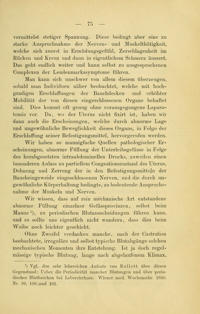 vermittelst stetiger Spannung. Diese bedingt aber eine zu starke Anspruchnahme der Nerven- und Muskelthätigkeit, welche sich zuerst in Ermüdungsgefühl, Zerschlagenheit im Rücken und Kreuz und dann in eigentlichem Schmerz äussert. Das geht endlich weiter und kann selbst zu ausgesprochenen Complexen der Lendemnarkssymptonie führen. Man kann sich unschwer von allem diesem überzeugen, sobald man Individuen näher beobachtet, welche mit hoch- gradigen Erschlaffungen der Bauchdecken und erhöhter Mobilität der von diesen eingeschlossenen Organe behaftet sind. Dies kommt oft genug ohne vorausgegangene Laparo- tomie vor. Da, wo der Uterus nicht fixirt ist, haben wir dann auch die Erscheinungen, welche durch abnorme Lage und ungewöhnliche Beweglichkeit dieses Organs, in Folge der Erschlaffung seiner Befestigungsmittel, hervorgerufen werden. Wir haben so mannigfache Quellen pathologischer Er- scheinungen, abnorme Füllung der Unterleibsgefässe in Folge des herabgesetzten intraabdominellen Drucks, zuweilen einen besonderen Anlass zu partiellem Congestionszustand des Uterus, Dehnung und Zerrung der in den Befestigungsmitteln der Baucheingeweide eingeschlossenen Nerven, und die durch un- gewöhnliche Körperhaltung bedingte, zu bedeutende Anspruchs- nahnie der Muskeln und Nerven. Wir wissen, dass auf rein mechanische Art entstandene abnorme Füllung einzelner Gefässprovinzen, selbst beim Manne1), zu periodischen Blutausscheidungen führen kann, und es sollte uns eigentlich nicht wundern, dass dies beim Weibe noch leichter geschieht. Ohne Zweifel verdanken manche, nach der Castration beobachtete, irreguläre und selbst typische Blutabgänge solchen mechanischen Momenten ihre Entstehung. Ist ja doch regel- mässige typische Blutung, lange nach abgelaufenem Klimax, :) Vgl. den sehr lehrreichen Aufsatz von Rollett über diesen Gegenstand: Ueber die Periodicität mancher Blutungen und über perio- disches Blutbrechen bei Lebercirrhose. Wiener med. Wochenschr. 186G. Nr. 99, 100 und 101.