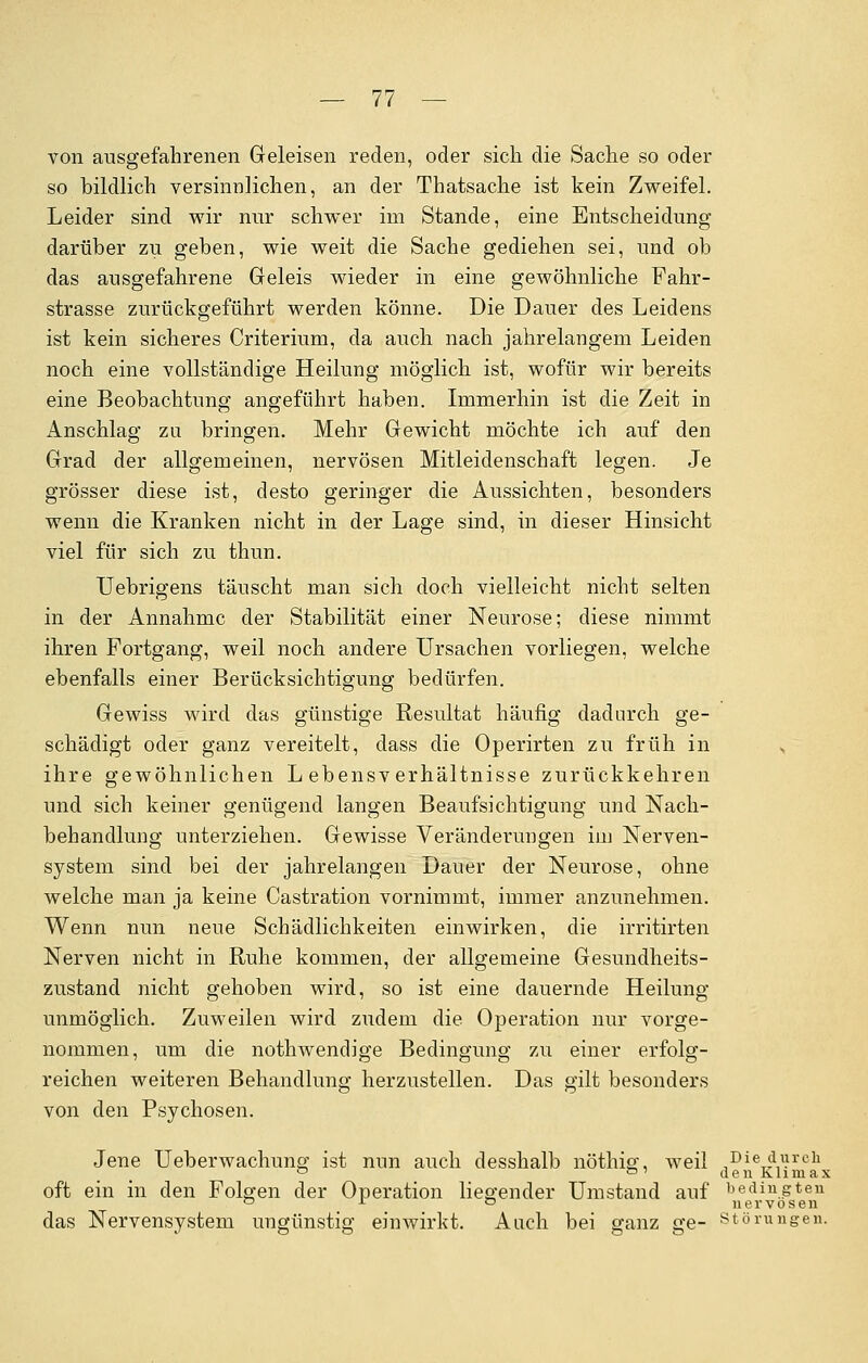 von ausgefahrenen Geleisen reden, oder sich die Sache so oder so bildlich versinnlichen, an der Thatsache ist kein Zweifel. Leider sind wir nur schwer im Stande, eine Entscheidung darüber zu geben, wie weit die Sache gediehen sei, und ob das ausgefahrene Geleis wieder in eine gewöhnliche Fahr- strasse zurückgeführt werden könne. Die Dauer des Leidens ist kein sicheres Criterium, da auch nach jahrelangem Leiden noch eine vollständige Heilung möglich ist, wofür wir bereits eine Beobachtung angeführt haben. Immerhin ist die Zeit in Anschlag zu bringen. Mehr Gewicht möchte ich auf den Grad der allgemeinen, nervösen Mitleidenschaft legen. Je grösser diese ist, desto geringer die Aussichten, besonders wenn die Kranken nicht in der Lage sind, in dieser Hinsicht viel für sich zu thun. Uebrigens täuscht man sich doch vielleicht nicht selten in der Annahme der Stabilität einer Neurose; diese nimmt ihren Fortgang, weil noch andere Ursachen vorliegen, welche ebenfalls einer Berücksichtigung bedürfen. Gewiss wird das günstige Resultat häufig dadurch ge- schädigt oder ganz vereitelt, dass die Operirten zu früh in ,, ihre gewöhnlichen Lebensverhältnisse zurückkehren und sich keiner genügend langen Beaufsichtigung und Nach- behandlung unterziehen. Gewisse Veränderungen im Nerven- system sind bei der jahrelangen Dauer der Neurose, ohne welche man ja keine Castration vornimmt, immer anzunehmen. Wenn nun neue Schädlichkeiten einwirken, die irritirten Nerven nicht in Ruhe kommen, der allgemeine Gesundheits- zustand nicht gehoben wird, so ist eine dauernde Heilung unmöglich. Zuweilen wird zudem die Operation nur vorge- nommen, um die nothwendige Bedingung zu einer erfolg- reichen weiteren Behandlung herzustellen. Das gilt besonders von den Psychosen. Jene Ueberwachung ist nun auch desshalb nöthisr, weil Die durch ° °' den Klimax oft ein in den Folgen der Operation liegender Umstand auf bedingten ° r ° nervösen das Nervensystem ungünstig einwirkt. Auch bei ganz ge- Störungen.