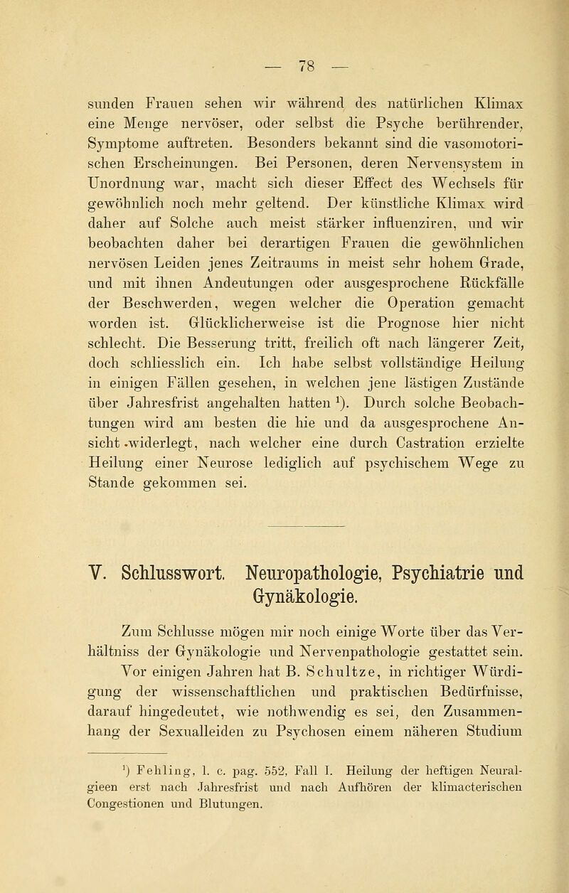 sunden Frauen sehen wir während des natürlichen Klimax eine Menge nervöser, oder selbst die Psyche berührender, Symptome auftreten. Besonders bekannt sind die vasomotori- schen Erscheinungen. Bei Personen, deren Nervensystem in Unordnung war, macht sich dieser Effect des Wechsels für gewöhnlich noch mehr geltend. Der künstliche Klimax wird daher auf Solche auch meist stärker influenziren, und wir beobachten daher bei derartigen Frauen die gewöhnlichen nervösen Leiden jenes Zeitraums in meist sehr hohem Grade, und mit ihnen Andeutungen oder ausgesprochene Rückfälle der Beschwerden, wegen welcher die Operation gemacht worden ist. Glücklicherweise ist die Prognose hier nicht schlecht. Die Besserung tritt, freilich oft nach längerer Zeit, doch schliesslich ein. Ich habe selbst vollständige Heilung in einigen Fällen gesehen, in welchen jene lästigen Zustände über Jahresfrist angehalten hatten *). Durch solche Beobach- tungen wird am besten die hie und da ausgesprochene An- sicht .widerlegt, nach welcher eine durch Castration erzielte Heilung einer Neurose lediglich auf psychischem Wege zu Stande gekommen sei. V. Schlusswort. Neuropathologie, Psychiatrie und Gynäkologie. Zum Schlüsse mögen mir noch einige Worte über das Ver- hältniss der Gynäkologie und Nervenpathologie gestattet sein. Vor einigen Jahren hat B. Schultze, in richtiger Würdi- gung der wissenschaftlichen und praktischen Bedürfnisse, darauf hingedeutet, wie nothwendig es sei, den Zusammen- hang der Sexualleiden zu Psychosen einem näheren Studium ') Fehling, 1. c. pag. 552, Fall I. Heilung der heftigen Neural- gieen erst nach Jahresfrist und nach Aufhören der klimacterischen Congestionen und Blutungen.