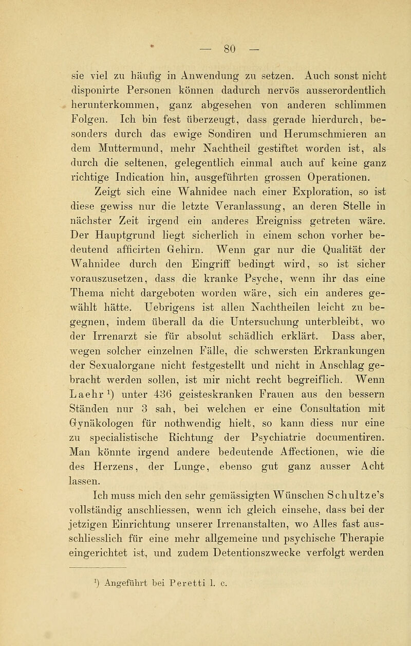 sie viel zu häufig in Anwendung zu setzen. Auch sonst nicht disponirte Personen können dadurch nervös ausserordentlich herunterkommen, ganz abgesehen von anderen schlimmen Folgen. Ich bin fest überzeugt, dass gerade hierdurch, be- sonders durch das ewige Sondiren und Herumschmieren an dem Muttermund, mehr Nachtheil gestiftet worden ist, als durch die seltenen, gelegentlich einmal auch auf keine ganz richtige Indication hin, ausgeführten grossen Operationen. Zeigt sich eine Wahnidee nach einer Exploration, so ist diese gewiss nur die letzte Veranlassung, an deren Stelle in nächster Zeit irgend ein anderes Breigniss getreten wäre. Der Hauptgrund liegt sicherlich in einem schon vorher be- deutend afficirten Gehirn. Wenn gar nur die Qualität der Wahnidee durch den Eingriff bedingt wird, so ist sicher vorauszusetzen, dass die kranke Psyche, wenn ihr das eine Thema nicht dargeboten worden wäre, sich ein anderes ge- wählt hätte. Uebrigens ist allen Nachtheilen leicht zu be- gegnen, indem überall da die Untersuchung unterbleibt, wo der Irrenarzt sie für absolut schädlich erklärt. Dass aber, wegen solcher einzelnen Fälle, die schwersten Erkrankungen der Sexualorgane nicht festgestellt und nicht in Anschlag ge- bracht werden sollen, ist mir nicht recht begreiflich. Wenn Laehr *) unter 436 geisteskranken Frauen aus den bessern Ständen nur 3 sah, bei welchen er eine Consultation mit Gynäkologen für nothwendig hielt, so kann diess nur eine zu specialistische Richtung der Psychiatrie documentiren. Man könnte irgend andere bedeutende Affectionen, wie die des Herzens, der Lunge, ebenso gut ganz ausser Acht lassen. Ich muss mich den sehr gemässigten Wünschen Schultze's vollständig anschliessen, wenn ich gleich einsehe, dass bei der jetzigen Einrichtung unserer Irrenanstalten, wo Alles fast aus- schliesslich für eine mehr allgemeine und psychische Therapie eingerichtet ist, und zudem Detentionszwecke verfolgt werden !) Angeführt bei Peretti 1. c.