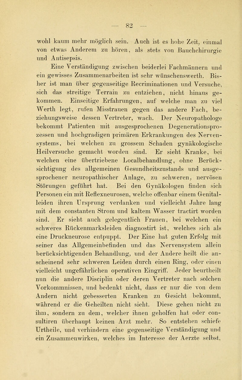 wohl kaum mehr möglich sein. Aach ist es hohe Zeit, einmal von etwas Anderem zu hören, als stets von Bauchchirurgie und Antisepsis. Eine Verständigung zwischen beiderlei Fachmännern und ein gewisses Zusammenarbeiten ist sehr wünschenswerth. Bis- her ist man über gegenseitige Recriminationen und Versuche, sich das streitige Terrain zu entziehen, nicht hinaus ge- kommen. Einseitige Erfahrungen, auf welche man zu viel Werth legt, rufen Misstrauen gegen das andere Fach, be- ziehungsweise dessen Vertreter, wach. Der Neuropathologe bekommt Patienten mit ausgesprochenen Degenerationspro- zessen und hochgradigen primären Erkrankungen des Nerven- systems, bei welchen zu grossem Schaden gynäkologische Heilversuche gemacht worden sind. Er sieht Kranke, bei welchen eine übertriebene Localbehandlung, ohne Berück- sichtigung des allgemeinen Gesundheitszustands und ausge- sprochener neuropathischer Anlage, zu schweren, nervösen Störungen geführt hat. Bei den Gynäkologen finden sich Personen ein mit Reflexneurosen, welche offenbar einem Genital- leiden ihren Ursprung verdanken und vielleicht Jahre lang mit dem constanten Strom und kaltem Wasser tractirt worden sind. Er siebt auch gelegentlich Frauen, bei welchen ein schweres Rückenmarksleiden diagnostirt ist, welches sich als eine Druckneurose entpuppt. Der Eine hat guten Erfolg mit seiner das Allgemeinbefinden und das Nervensystem allein berücksichtigenden Behandlung, und der Andere heilt die an- scheinend sehr schweren Leiden durch einen Ring, oder einen vielleicht ungefährlichen operativen Eingriff. Jeder beurtheilt nun die andere Disciplin oder deren Vertreter nach solchen Vorkommnissen, und bedenkt nicht, dass er nur die von dem Andern nicht gebesserten Kranken zu Gesicht bekommt, während er die Geheilten nicht sieht. Diese gehen nicht zu ihm, sondern zu dem, welcher ihnen geholfen hat oder con- sultiren überhaupt keinen Arzt mehr. So entstehen schiefe Urtheile, und verhindern eine gegenseitige Verständigung und ein Zusammenwirken, welches im Interesse der Aerzte selbst,