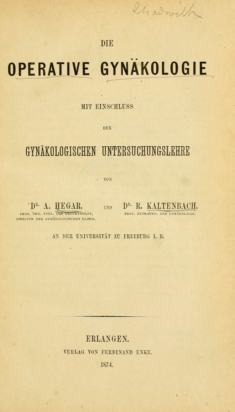 CA^ij ^v-tX/7V. DIE OPERATIVE GYNÄKOLOGIE MIT EINSCHLUSS DEE railOLO&ISCHEN ÜNTEßSüCHÜNGSLEHRE YOIS' W' A. HE GAE, UND D^- E. KALTENBACH, PROF. ÖRD. PUBL. DÖPCBbURTSHILFE, PROF. EXTRAORD. DER GYNÄKOLOGIE. DIRECTOR DER GYNÄKOLOGISCHEN KLINIK. AN DER UlslYERSITÄT ZU FREIEtJEG I. B. BELANGEN. YEELAG YON FERDINAND ENKE. 1874.