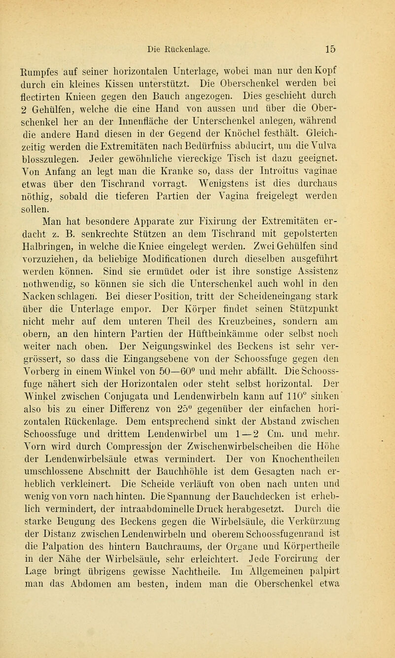 Eiimpfes auf seiner horizontalen Unterlage, wobei man nur den Kopf durch ein kleines Kissen unterstützt. Die Oberschenkel werden bei flectirten Knieen gegen den Bauch angezogen. Dies geschieht durch 2 Gehülfen, welche die eine Hand von aussen und über die Ober- schenkel her an der Innenfläche der Unterschenkel anlegen, während die andere Hand diesen in der Gegend der Knöchel festhält. Gleich- zeitig M^erden die Extremitäten nach Bedürfniss abducirt, um die Vulva blosszulegen. Jeder gewöhnliche viereckige Tisch ist dazu geeignet. Von Anfang an legt man die Kranke so, dass der Introitus vaginae etwas über den Tischrand vorragt. Wenigstens ist dies durchaus nöthig, sobald die tieferen Partien der Vagina freigelegt werden sollen. Man hat besondere Apparate zur Fixirung der Extremitäten er- dacht z. B. senkrechte Stützen an dem Tischrand mit gepolsterten Halbringen, in welche die Kniee eingelegt werden. Zwei Gehülfen sind vorzuziehen, da beliebige Modificationen durch dieselben ausgeführt werden können. Sind sie ermüdet oder ist ihre sonstige Assistenz nothwendig, so können sie sich die Unterschenkel auch wohl in den Nacken schlagen. Bei dieser Position, tritt der Scheideneingang stark über die Unterlage empor. Der Körper findet seinen Stützpunkt nicht mehr auf dem unteren Theil des Kreuzbeines, sondern am obern, an den hintern Partien der Hüftbeiukämme oder selbst nocli weiter nach oben. Der Neigungswinkel des Beckens ist sehr ver- grössert, so dass die Eingangsebene von der Schoossfuge gegen den Vorberg in einem Winkel von 50—60'^ und mehr abfällt. Die Schooss- fuge nähert sich der Horizontalen oder steht selbst horizontal. Der Winkel zwischen Conjugata und Lendenwirbeln kann auf 110 sinken also bis zu einer Differenz von 25 gegenüber der einfachen hori- zontalen Rückenlage. Dem entsprechend sinkt der Abstand zwischen Schoossfuge und drittem Lendenwirbel um 1 — 2 Cm. und mehr. Vorn wird durch CompressijDU der Zwischenwirbelscheiben die Höhe der Lendenwirbelsäule etwas vermindert. Der von Knochentheilen umschlossene Abschnitt der Bauchhöhle ist dem Gesagten nach er- heblich verkleinert. Die Scheide verläuft von oben nach unten und wenig von vorn nach hinten. Die Spannung der Bauchdecken ist erheb- lich vermindert, der intraabdominelle Druck herabgesetzt. Durch die starke Beugung des Beckens gegen die Wirbelsäule, die Verkürzung der Distanz zwischen Lendenwirbeln und oberem Schoossfugenrand ist die Palpation des hintern Bauchraums, der Organe und Körpertheile in der Nähe der VYirbelsäule; sehr erleichtert. Jede Forcirung der Lage bringt übrigens gewisse Nachtheile. Im Allgemeinen palpirt man das Abdomen am besten, indem man die Oberschenkel etw^a