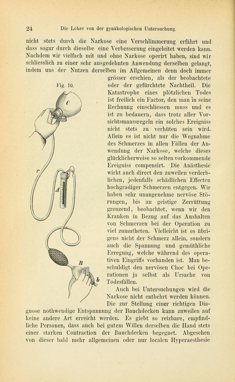 nicht stets durch die Narkose eine Verschlimmerung erfährt und dass sogar durch dieselbe eine Verbesserung eingeleitet werden kann. Nachdem wir vielfach mit und ohne Narkose operirt haben, sind wir schliesslich zu einer sehr ausgedehnten Anwendung derselben gelangt, indem uns der Nutzen derselben im Allgemeinen denn doch immer grösser erschien, als der beobachtete oder der gefürchtete Nachtheil. Die Katastrophe eines plötzlichen Todes ist freilich ein Factor, den man in seine Rechnung einschliessen muss und es ist zu bedauern, dass trotz aller Vor- sichtsmaassregeln ein solches Ereigniss nicht stets zu verhüten sein wird. Allein es ist nicht nur die Wegnahme des Schmerzes in allen Fällen der An- wendung der Narkose, welche dieses glücklicherweise so selten vorkommende Ereigniss compensirt. Die Anästhesie wirkt auch direct den zuweilen verderb- lichen, jedenfalls schädlichen Effecten hochgradiger Schmerzen entgegen. Wir haben sehr unangenehme nervöse Stö- rungen, bis an geistige Zerrüttung grenzend, beobachtet, wenn wir den Kranken in Bezug auf das Aushalten von Schmerzen bei der Operation zu viel zumutheten. Vielleicht ist es übri- gens nicht der Schmerz allein, sondern auch die Spannung und gemüthliche Erregung, welche während des opera- tiven Eingriffs vorhanden ist. Man be- schuldigt den nervösen Choc bei Ope- rationen ja selbst als Ursache von Todesfällen. Auch bei Untersuchungen wird die Narkose nicht entbehrt werden können. Die zur Stellung einer richtigen Dia- gnose nothwendige Entspannung der Bauchdecken kann zuweilen auf keine andere Art erreicht werden. Es giebt so reizbare, empfind- liche Personen, dass auch bei gutem Willen derselben die Hand stets einer starken Contraction der Bauchdecken begegnet. Abgesehen von dieser bald mehr allgemeinen oder nur localen Hyperaesthesie