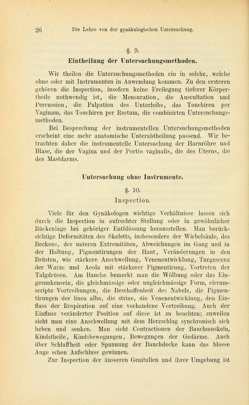 §• 9. Eintheilung der Untersucliungsmetlioden. Wir theilen die Untersuchungsmethoclen ein in solche, welche ohne oder mit Instrumenten in Anwendimg kommen. Zu den ersteren gehören die Inspection, insofern keine Freilegung tieferer Körper- theile nothwendig ist, die Mensuration, die Auscultation und Percussion, die Palpation des Unterleibs, das Touchiren per Vaginam, das Touchiren per Rectum, die combinirten Untersuchungs- methoden. Bei Besprechung der instrumenteilen Untersuchungsmethoden erscheint eine mehr anatomische Unterabtheilung passend. Wir be- trachten daher die instrumenteile Untersuchung der Harnröhre und Blase, die der Vagina und der Portio vaginalis, die des Uterus, die des Mastdarms. Untersiicliiing olme Instrumente. §• 10. Inspection. Viele für den Gynäkologen wichtige Verhältnisse lassen sich durch die Inspection in aufrechter Stellung oder in gewöhnlicher Rückenlage bei gehöriger Entblössung herausstellen. Man berück- sichtige Deformitäten des Skeletts, insbesondere der Wirbelsäule, des Beckens, der unteren Extremitäten, Abweichungen im Gang und in der Haltung, Pigmentirungen der Haut, Veränderungen in den Brüsten, wie stärkere Anschwellung, Venenentwicklung, Turgescenz der Warze und Aeola mit stärkerer Pigmentirung, Vortreten der Talgdrüsen. Am Bauche bemerkt man die Wölbung oder das Ein- gesunkensein, die gleichmässige oder ungleichmässige Form, circum- scripte Vortreibungen, die Beschaffenheit des Nabels, die Pigmen- tirungen der linea alba, die Striae, die Venenentwicklung, den Ein- fluss der Respiration auf eine vorhandene Vortreibung. Auch der Einfluss veränderter Position auf diese ist zu beachten; zuweilen sieht man eine Anschwellung mit dem Herzschlag synchronisch sich heben und senken. Man sieht Contractionen der Bauchmuskeln^ Kindstheile, Kindsbewegungen, Bewegungen der Gedärme. Auch über Schlaffheit oder Spannung der Bauchdecke kann das blosse Auge schon Aufschluss gewinnen. Zur Inspection der äusseren Genitalien und ihrer Umgebung ist