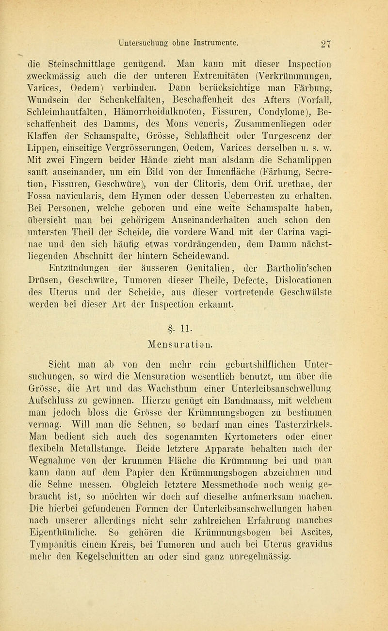die Steinschiiittlage genügend. Man kann mit dieser Inspcction zweckmässig auch die der unteren Extremitäten (Verkrümmungen^ Varices, Oedem) verbinden. Dann berücksichtige man Färbung^ Wundsein der Schenkelfalten, Beschaffenheit des Afters (Vorfall, Schleimhautfalten, Hämorrhoidalknoten, Fissuren, Condylome), Be- schaffenheit des Damms, des Mons veneris, Zusammenliegen oder Klaffen der Schamspalte, Grösse, Schlaffheit oder Turgescenz der Lippen, einseitige Vergrösserungen, Oedem, Varices derselben u. s. w. Mit zwei Fingern beider Hände zieht man alsdann die Schamlippen sanft auseinander, um ein Bild yon der Innenfläche (Färbung, Secre- tion, Fissuren, Geschwüre), von der Clitoris, dem Orif. urethae, der Fossa navicularis, dem Hymen oder dessen Ueberresten zu erhalten. Bei Personen, welche geboren und eine weite Schamspalte haben, übersieht man bei gehörigem Auseinanderhalten auch schon den untersten Theil der Scheide, die vordere Wand mit der Carina vagi- nae und den sich häufig etwas vordrängenden, dem Damm nächst- liegenden Abschnitt der hintern Scheidewand. Entzündungen der äusseren Genitalien, der Bartholin'schen Drüsen, Geschwüre, Tumoren dieser Theile, Defecte, Dislocationen des Uterus und der Scheide, aus dieser vortretende Geschwülste werden bei dieser Art der Inspection erkannt. §. 11. Mensuration. Sieht man ab von den mehr rein geburtshilflichen Unter- suchungen, so wird die Mensuration wesentlich benutzt, um über die Grösse, die Art und das Wachsthum einer Unterleibsanschwellung Aufschluss zu gewinnen. Hierzu genügt ein Bandmaass, mit welchem man jedoch bloss die Grösse der Krümmungsbogen zu bestimmen vermag. Will man die Sehnen, so bedarf man eines Tasterzirkels, Man bedient sich auch des sogenannten Kyrtometers oder einer flexibeln Metallstange. Beide letztere Apparate behalten nach der Wegnahme von der krummen Fläche die Krümmung bei und man kann dann auf dem Papier den Krümmungsbogen abzeichnen und die Sehne messen. Obgleich letztere Messmethode noch wenig ge- braucht ist, so möchten wir doch auf dieselbe aufmerksam machen. Die hierbei gefundenen Formen der Unterleibsanschwellungen haben nach unserer allerdings nicht sehr zahlreichen Erfahrung manches Eigenthümliche. So gehören die Krümmungsbogen bei Ascites, Tympanitis einem Kreis, bei Tumoren und auch bei Uterus gravidus mehr den Kegelschnitten an oder sind ganz unregelmässig.