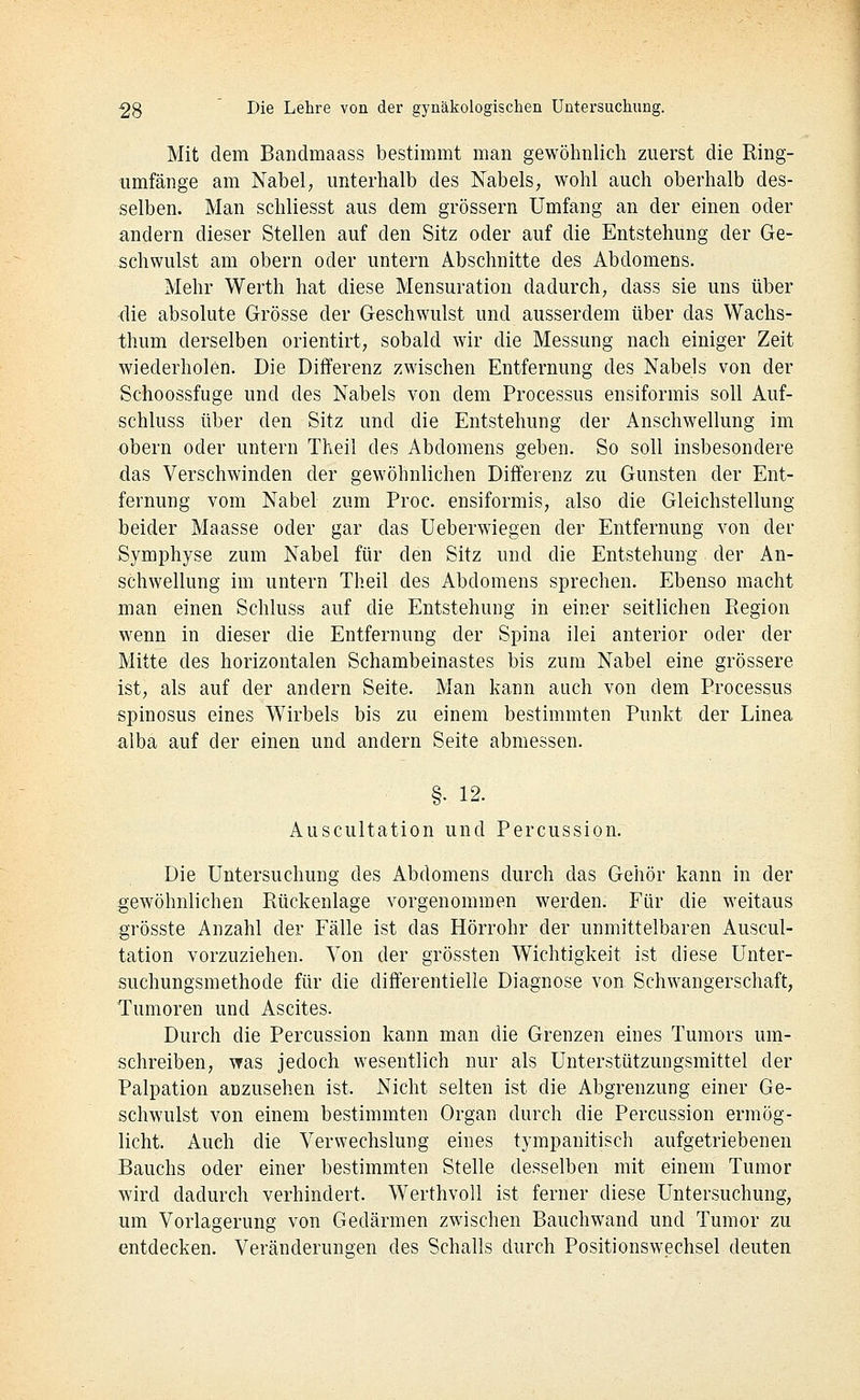 Mit dem Bandmaass bestimmt man gewöhnlich zuerst die Ring- iimfänge am Nabel; unterhalb des Nabels, wohl auch oberhalb des- selben. Man schliesst aus dem grössern Umfang an der einen oder andern dieser Stellen auf den Sitz oder auf die Entstehung der Ge- schwulst am obern oder untern Abschnitte des Abdomens. Mehr Werth hat diese Mensuration dadurch, dass sie uns über die absolute Grösse der Geschwulst und ausserdem über das Wachs- thum derselben orientirt, sobald wir die Messung nach einiger Zeit wiederholen. Die Differenz zwischen Entfernung des Nabels von der Schoossfuge und des Nabels von dem Processus ensiformis soll Auf- schluss über den Sitz und die Entstehung der Anschwellung im obern oder untern Theil des Abdomens geben. So soll insbesondere das Verschwinden der gewöhnlichen Differenz zu Gunsten der Ent- fernung vom Nabel zum Proc. ensiformis, also die Gleichstellung beider Maasse oder gar das Ueberwiegen der Entfernung von der Symphyse zum Nabel für den Sitz und die Entstehung der An- schwellung im untern Theil des Abdomens sprechen. Ebenso macht man einen Schluss auf die Entstehung in einer seitlichen Region wenn in dieser die Entfernung der Spina ilei anterior oder der Mitte des horizontalen Schambeinastes bis zum Nabel eine grössere ist, als auf der andern Seite. Man kann auch von dem Processus spinosus eines Wirbels bis zu einem bestimmten Punkt der Linea alba auf der einen und andern Seite abmessen. §• 12. Auscultation und Percussion. Die Untersuchung des Abdomens durch das Gehör kann in der gewöhnlichen Rückenlage vorgenommen werden. Für die weitaus grösste Anzahl der Fälle ist das Hörrohr der unmittelbaren Auscul- tation vorzuziehen. Von der grössten Wichtigkeit ist diese Unter- suchungsmethode für die differentielle Diagnose von Schwangerschaft, Tumoren und Ascites. Durch die Percussion kann man die Grenzen eines Tumors um- schreiben, was jedoch wesentlich nur als Unterstützungsmittel der Palpation anzusehen ist. Nicht selten ist die Abgrenzung einer Ge- schwulst von einem bestimmten Organ durch die Percussion ermög- licht. Auch die Verwechslung eines tympanitisch aufgetriebenen Bauchs oder einer bestimmten Stelle desselben mit einem Tumor wird dadurch verhindert. Werthvoll ist ferner diese Untersuchung, um Vorlagerung von Gedärmen zwischen Bauchwand und Tumor zu entdecken. Veränderungen des Schalls durch Positionswechsel deuten
