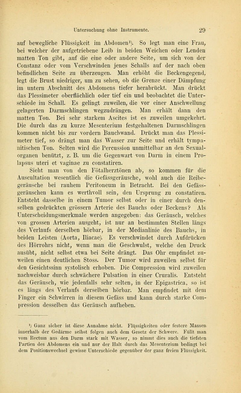 auf bewegliche Flüssigkeit im Abdomen^). So legt man eine Frau, bei welcher der aufgetriebene Leib in beiden Weichen oder Lenden matten Ton gibt, auf die eine oder andere Seite, um sich von der Constanz oder vom Verschwinden jenes Schalls auf der nach oben befindlichen Seite zu überzeugen. Man erhöht die Beckengegend, legt die Brust niedriger, um zu sehen, ob die Grenze einer Dämpfung im untern Abschnitt des Abdomens tiefer herabrückt. Man drückt das Plessimeter oberflächlich oder tief ein und beobachtet die Unter- schiede im Schall. Es gelingt zuweilen, die vor einer Anschwellung gelagerten Darmschlingen wegzudrängen. Man erhält dann den matten Ton. Bei sehr starkem Ascites ist es zuweilen umgekehrt. Die durch das zu kurze Mesenterium festgehaltenen Darmschlingen kommen nicht bis zur vordem Bauchwand. Drückt man das Plessi- meter tief, so drängt man das Wasser zur Seite und erhält tympa- nitischen Ton. Selten wird die Percussion unmittelbar an den Sexual- organen benützt, z. B. um die Gegenwart von Darm in einem Pro- lapsus uteri et vaginae zu constatiren. Sieht man von den Fötalherztönen ab, so kommen für die Auscultation wesentlich die Gefässgeräusche, wohl auch die Reibe- geräusche bei rauhem Peritoneum in Betracht. Bei den Gefäss- geräuschen kann es werthvoU sein, den Ursprung zu constatiren. Entsteht dasselbe in einem Tumor selbst oder in einer durch den- selben gedrückten grössern Arterie des Bauchs oder Beckens? Als Unterscheidungsmerkmale werden angegeben: das Geräusch, welches^ von grossen Arterien ausgeht, ist nur an bestimmten Stellen längs des Verlaufs derselben hörbar, in der Medianlinie des Bauchs, in beiden Leisten (Aorta, Iliacae). Es verschwindet durch Aufdrücken des Hörrohrs nicht, wenn man die Geschwulst, welche den Druck ausübt, nicht selbst etwa bei Seite drängt. Das Ohr empfindet zu- weilen einen deutlichen Stoss. Der Tumor wird zuweilen selbst für den Gesichtssinn systolisch erhoben. Die Compression wird zuweilen nachweisbar durch schwächere Pulsation in einer Cruralis. Entsteht das Geräusch, wie jedenfalls sehr selten, in der Epigastrica, so ist es längs des Verlaufs derselben hörbar. Man empfindet mit dem Finger ein Schwirren in diesem Gefäss und kann durch starke Com- pression desselben das Geräusch aufheben. 'j Ganz sicher ist diese Annahme nicht. Flüssigkeiten oder festere Massen innerhalb der Gedärme selbst folgen auch dem Gesetz der Schwere. Füllt man vom Rectum aus den Darm stark mit Wasser, so nimmt dies auch die tiefsten Partien des Abdomens ein und nur der Halt durch das Mesenterium bedingt bei dem Positionswechsel gewisse Unterschiede gegenüber der ganz freien Flüssigkeit.
