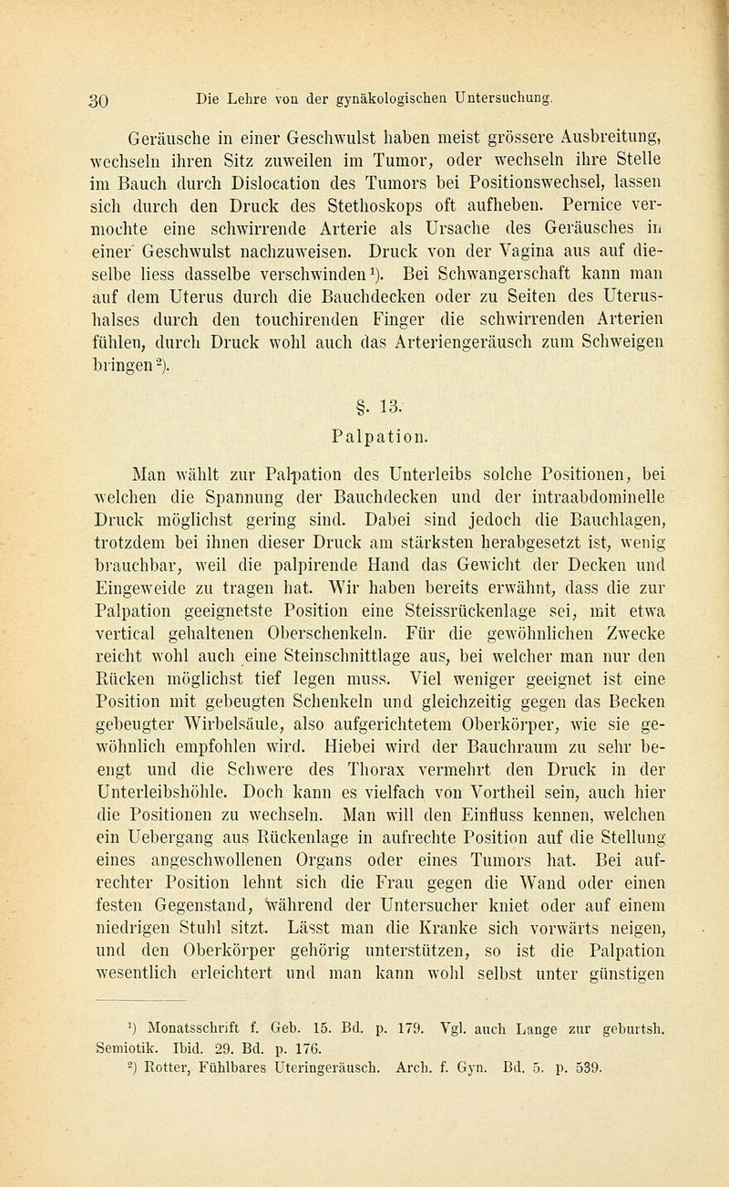 Geräusche in einer Geschwulst haben meist grössere Ausbreitung, wechsehi ihren Sitz zuweilen im Tumor, oder w^echseln ihre Stelle im Bauch durch Dislocation des Tumors bei Positionswechsel, lassen sich durch den Druck des Stethoskops oft aufheben. Pernice ver- mochte eine schwirrende Arterie als Ursache des Geräusches in einer Geschwulst nachzuweisen. Druck von der Vagina aus auf die- selbe Hess dasselbe verschwinden i). Bei Schwangerschaft kann man auf dem Uterus durch die Bauchdecken oder zu Seiten des Uterus- halses durch den touchirenden Finger die schwirrenden Arterien fühlen, durch Druck wohl auch das Arteriengeräusch zum Schweigen bringen -). §. 13. Palpation. Man wählt zur Pal-pation des Unterleibs solche Positionen, bei welchen die Spannung der Bauchdecken und der intraabdominelle Druck möglichst gering sind. Dabei sind jedoch die Bauchlagen, trotzdem bei ihnen dieser Druck am stärksten herabgesetzt ist, wenig brauchbar, weil die palpirende Hand das Gewicht der Decken und Eingeweide zu tragen hat. Wir haben bereits erwähnt, dass die zur Pälpation geeignetste Position eine Steissrückenlage sei, mit etwa vertical gehaltenen Oberschenkeln. Für die gewöhnhchen Zwecke reicht wohl auch eine Steinschnittlage aus, bei welcher man nur den Rücken möglichst tief legen muss. Viel weniger geeignet ist eine Position mit gebeugten Schenkeln und gleichzeitig gegen das Becken gebeugter Wirbelsäule, also aufgerichtetem Oberkörper, wie sie ge- wöhnlich empfohlen wird. Hiebei wird der Bauchraum zu sehr be- engt und die Schwere des Thorax vermehrt den Druck in der Unterleibshöhle. Doch kann es vielfach von Vortheil sein, auch hier die Positionen zu wechseln. Man will den Einfluss kennen, welchen ein Uebergang aus Ptückenlage in aufrechte Position auf die Stellung eines angeschwollenen Organs oder eines Tumors hat. Bei auf- rechter Position lehnt sich die Frau gegen die Wand oder einen festen Gegenstand, während der Untersucher kniet oder auf einem niedrigen Stuhl sitzt. Lässt man die Kranke sich vorwärts neigen, und den Oberkörper gehörig unterstützen, so ist die Palpation wesentlich erleichtert und man kann wohl selbst unter günstigen 1) Monatsschrift f. Geb. 15. Bd. p. 179. Vgl. auch Lange zur geburtsh. Semiotik. Ibid. 29. Bd. p. 176. 2) Rotter, Fühlbares Uteringeräusch. Arch. f. Gyn. Bd. 5. p. 539.