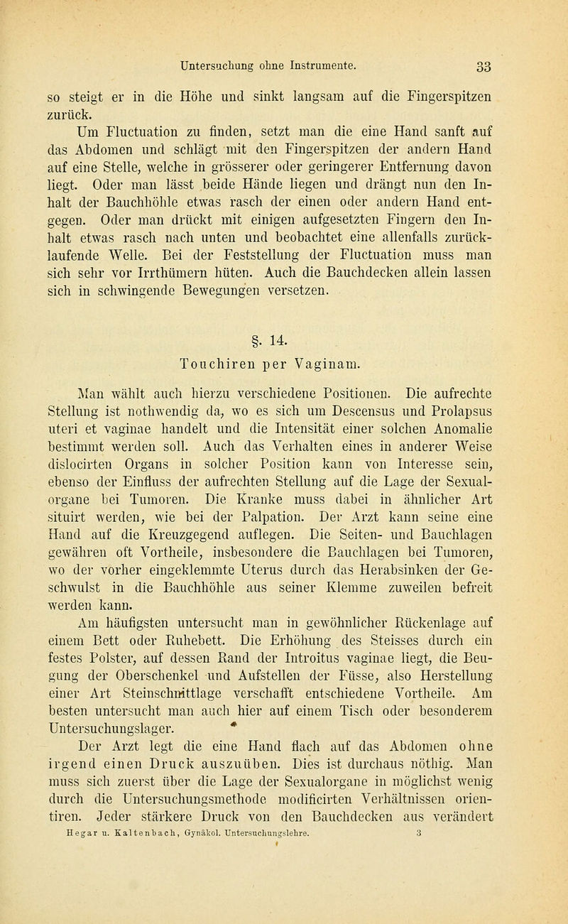 SO steigt er in die Höhe und sinkt langsam auf die Fingerspitzen zurück. Um riuctuation zu finden, setzt man die eine Hand sanft auf das Abdomen und schlägt mit den Fingerspitzen der andern Hand auf eine Stelle, welche in grösserer oder geringerer Entfernung davon liegt. Oder mau lässt beide Hände liegen und drängt nun den In- halt der Bauchhöhle etwas rasch der einen oder andern Hand ent- gegen. Oder man drückt mit einigen aufgesetzten Fingern den In- halt etwas rasch nach unten und beobachtet eine allenfalls zurück- laufende Welle. Bei der Feststellung der Fluctuation muss man sich sehr vor Irrthümern hüten. Auch die Bauchdecken allein lassen sich in schwingende Bewegungen versetzen. §• 14. Touchiren per Vaginam. Man wählt auch hierzu verschiedene Positionen. Die aufrechte Stellung ist nothwendig da, wo es sich um Descensus und Prolapsus uteri et vaginae handelt und die Intensität einer solchen Anomalie bestimmt werden soll. Auch das Verhalten eines in anderer Weise dislocirten Organs in solcher Position kann von Interesse sein, ebenso der Einfluss der aufrechten Stellung auf die Lage der Sexual- organe bei Tumoren. Die Kranke muss dabei in ähnlicher Art situirt werden, wie bei der Palpation. Der Arzt kann seine eine Hand auf die Kreuzgegend auflegen. Die Seiten- und Bauchlagen gewähren oft Vortheile, insbesondere die Bauchlagen bei Tumoren, wo der vorher eingeklemmte Uterus durch das Herabsinken der Ge- schwulst in die Bauchhöhle aus seiner Klemme zuweilen befreit werden kann. Am häufigsten untersucht man in gewöhnlicher Rückenlage auf einem Bett oder Ruhebett. Die Erhöhung des Steisses durch ein festes Polster, auf dessen Rand der Introitus vaginae liegt, die Beu- gung der Oberschenkel und Aufstellen der Füsse, also Herstellung einer Art Steinschnittlage verschafft entschiedene Vortheile. Am besten untersucht man auch hier auf einem Tisch oder besonderem Untersuchungslager. * Der Arzt legt die eine Hand flach auf das Abdomen ohne irgend einen Druck auszuüben. Dies ist durchaus nöthig. Man muss sich zuerst über die Lage der Sexualorgane in möglichst wenig durch die Untersuchungsmethode modificirten Verhältnissen orien- tiren. Jeder stärkere Druck von den Bauchdecken aus verändert Hegar u. Kaltenbach, Gynäkol. Untersuchnngslehre. 3