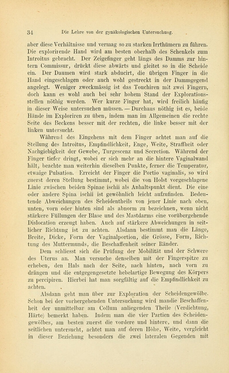 aber diese Verhältnisse und vermag so zu starken Irrthümern zu führen. Die explorirende Hand wird am besten oberhalb des Schenkels zum Introitus gebracht. Der Zeigefinger geht längs des Damms zur hin- tern Commissur, drückt diese abwärts und gleitet so in die Scheide ein. Der Daumen wird stark abducirt, die übrigen Finger in die Hand eingeschlagen oder auch wohl gestreckt in der Dammgegend angelegt. Weniger zweckmässig ist das Touchiren mit zwei Fingern, doch kann es wohl auch bei sehr hohem Stand der Explorations- stellen nöthig werden. Wer kurze Finger hat, wird freilich häufig in dieser Weise untersuchen müssen. — Durchaus nöthig ist es, beide Hände im Exploriren zu üben, indem man im Allgemeinen die rechte Seite des Beckens besser mit der rechten, die linke besser mit der linken untersucht. Während des Eingehens mit dem Finger achtet man auf die Stellung des Introitus, Empfindlichkeit, Enge, Weite, Straffheit oder Nachgiebigkeit der Gewebe, Turgescenz und Secretion. Während der Finger tiefer dringt, wobei er sich mehr an die hintere Vaginalwand hält, beachte man weiterhin dieselben Punkte, ferner die Temperatur, etwaige Pulsation. Erreicht der Finger die Portio vaginahs, so wird zuerst deren Stellung bestimmt, wobei die von Holst vorgeschlagene Linie zwischen beiden Spinae ischii als Anhaltspunkt dient. Die eine oder andere Spina ischii ist gewöhnlich leicht aufzufinden. Bedeu- tende Abweichungen des Scheidentheils von jener Linie nach oben, unten, vorn oder hinten sind als abnorm zu bezeichnen, wenn nicht stärkere Füllungen der Blase und des Mastdarms eine vorübergehende Dislocation erzeugt haben. Auch auf stärkere Abweichungen in seit- licher Piichtung ist zu achten. Alsdann bestimmt man die Länge, Breite, Dicke, Form der Vaginalportion, die Grösse, Form, Piich- tung des Muttermunds, die Beschaffenheit seiner Bänder. Dem schliesst sich die Prüfung der Mobilität und der Schwere des Uterus an. Man versuche denselben mit der Fingerspitze zu erheben, den Hals nach der Seite, nach hinten, nach vorn zu drängen und die entgegengesetzte hebelartige Bewegung des Körpers zu percipiren. Hierbei hat man sorgfältig auf die Empfindlichkeit zu achten. Alsdann geht man über zur Exploration der Scheidengewölbe. Schon bei der vorhergehenden Untersuchung wird mandie Beschaffen- heit der unmittelbar am Collum anliegenden Theile (Verdichtung, Härte) bemerkt haben. Indem man die vier Partien des Scheiden- gewölbes, am besten zuerst die vordere und hintere, und dann die seitlichen untersucht, achtet man auf deren Hohe, Weite, vergleicht in dieser Beziehung besonders die zwei lateralen Gegenden mit
