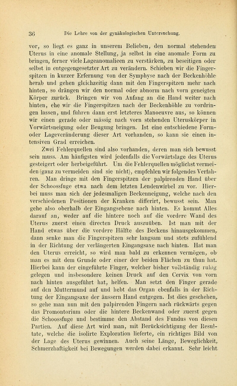 vor, so liegt es ganz in unserem Belieben, den normal stehendere Uterus in eine anomale Stellung, ja selbst in eine anomale Form zu bringen, ferner viele Lageanomalieen zu verstärken, zu beseitigen oder selbst in entgegengesetzter Art zu verändern. Schieben wir die Finger- spitzen in kurzer Erfernung von der Symphyse nach der Beckenhöhle herab und gehen gleichzeitig dann mit den Fingerspitzen mehr nach hinten, so drängen wir den normal oder abnorm nach vorn geneigten Körper zurück. Bringen wir von Anfang an die Hand weiter nach hinten, ehe wir die Fingerspitzen nach der Beckenhöhle zu vordrin- gen lassen, und führen dann erst letzteres Manoeuvre aus, so können wir einen gerade oder massig nach vorn stehenden Uteruskörper in. Vorwärtsneigung oder Beugung bringen. Ist eine entschiedene Form- oder Lageveränderung dieser Art vorhanden, so kann sie einen in- tensiven Grad erreichen. Zwei Fehlerquellen sind also vorhanden, deren man sich bewusst sein muss. Am häufigsten wird jedenfalls die Vorwärtslage des Uterus gesteigert oder herbeigeführt. Um die Fehlerquellen möglichst vermei- den (ganz zu vermeiden sind sie nicht), empfehlen wir folgendes Verfah- ren. Man dringe mit den Fingerspitzen der palpirenden Hand über der Schoossfuge etwa nach dem letzten Lendenwirbel zu vor. Hier- bei muss man sich der jedesmaligen Beckenneigung, welche nach den verschiedenen Positionen der Kranken differirt, bewusst sein. Man gehe also oberhalb der Eingangsebene nach hinten. Es kommt Alles darauf an, weder auf die hintere noch auf die vordere Wand des Uterus zuerst einen directen Druck auszuüben. Ist man mit der Hand etwas über die vordere Hälfte des Beckens hinausgekommen,- dann senke man die Fingerspitzen sehr langsam und stets zufühlend in der Richtung der verlängerten Eingangsaxe nach hinten. Hat man. den Uterus erreicht, so wird man bald zu erkennen vermögen, ob- man es mit dem Grunde oder einer der beiden Flächen zu thun hat. Hierbei kann der eingeführte Finger, welcher bisher vollständig ruhig- gelegen und insbesondere keinen Druck auf den Cervix von vorn nach hinten ausgeführt hat, helfen. Man setzt den Finger gerade auf den Muttermund auf und hebt das Organ ebenfalls in der Rich- tung der Eingangsaxe der äussern Hand entgegen. Ist dies geschehen,, so gehe man nun mit den palpirenden Fingern nach rückwärts gegen das Promontorium oder die hintere Beckenwand oder zuerst gegen die Schoossfuge und bestimme den Abstand des Fundus von diesen Partien. Auf diese Art wird man, mit Berücksichtigung der Resul- tate, welche die isolirte Exploration lieferte, ein richtiges Bild von der Lage des Uterus gewinnen. Auch seine Länge, Beweglichkeit,. Schmerzhaftigkeit bei Bewegungen werden dabei erkannt. Sehr leicht