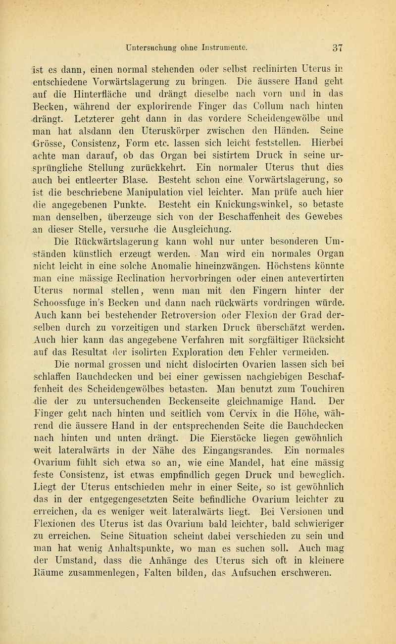 ist es danii; einen normal stehenden oder selbst reclinirten Uterus in entschiedene Vorwärtslagerung zu bringen. Die äussere Hand geht auf die Hinterfläche und drängt dieselbe nach vorn und in das Becken, während der explorirende Finger das Collum nach hinten drängt. Letzterer geht dann in das vordere Scheidengewölbe und man hat alsdann den Uteruskörper zwischen den Händen. Seine Grösse, Consistenz, Form etc. lassen sich leicht feststellen. Hierbei achte man darauf, ob das Organ bei sistirtem Druck in seine ur- sprüngliche Stellung zurückkehrt. Ein normaler Uterus thut dies auch bei entleerter Blase. Besteht schon eine Vorwärtslagerung, so ist die beschriebene Manipulation viel leichter. Man prüfe auch hier die angegebenen Punkte. Besteht ein Knickungswinkel, so betaste man denselben, überzeuge sich von der Beschaffenheit des Gewebes <an dieser Stelle, versuche die Ausgleichung. Die Ptückwärtslagerun g kann wohl nur unter besonderen Um- ständen künstlich erzeugt werden. Man wird ein normales Organ nicht leicht in eine solche Anomalie hineinzwängen. Höchstens könnte man eine massige Pteclination hervorbringen oder einen antevertirten Uterus normal stellen, wenn man mit den Fingern hinter der Schoossfuge in's Becken und dann nach rückwärts vordringen würde. Auch kann bei bestehender Retroversion oder Flexion der Grad der- selben durch zu vorzeitigen und starken Druck überschätzt werden. Auch hier kann das angegebene Verfahren mit sorgfältiger Rücksicht auf das Resultat der isolirten Exploration den Fehler vermeiden. Die normal grossen und nicht dislocirten Ovarien lassen sich bei schlaffen Bauchdecken und bei einer gewissen nachgiebigen Beschaf- fenheit des Scheidengewölbes betasten. Man benutzt zum Touchiren die der zu untersuchenden Beckenseite gleichnamige Hand. Der Finger geht nach hinten und seitlich vom Cervix in die Höhe, wäh- rend die äussere Hand in der entsprechenden Seite die Bauchdecken nach hinten und unten drängt. Die Eierstöcke liegen gewöhnlich weit lateralwärts in der Nähe des Eingangsrandes. Ein normales Ovarium fühlt sich etwa so an, wie eine Mandel, hat eine massig feste Consistenz, ist etwas empfindlich gegen Druck und beweglich. Liegt der Uterus entschieden mehr in einer Seite, so ist gewöhnlich das in der entgegengesetzten Seite befindliche Ovarium leichter zu erreichen, da es weniger weit lateralwärts liegt. Bei Versionen und Flexionen des Uterus ist das Ovarium bald leichter, bald schwieriger zu erreichen. Seine Situation scheint dabei verschieden zu sein und man hat wenig Anhaltspunkte, wo man es suchen soll. Auch mag der Umstand, dass die Anhänge des Uterus sich oft in kleinere JRäume zusammenlegen, Falten bilden, das Aufsuchen erschweren.